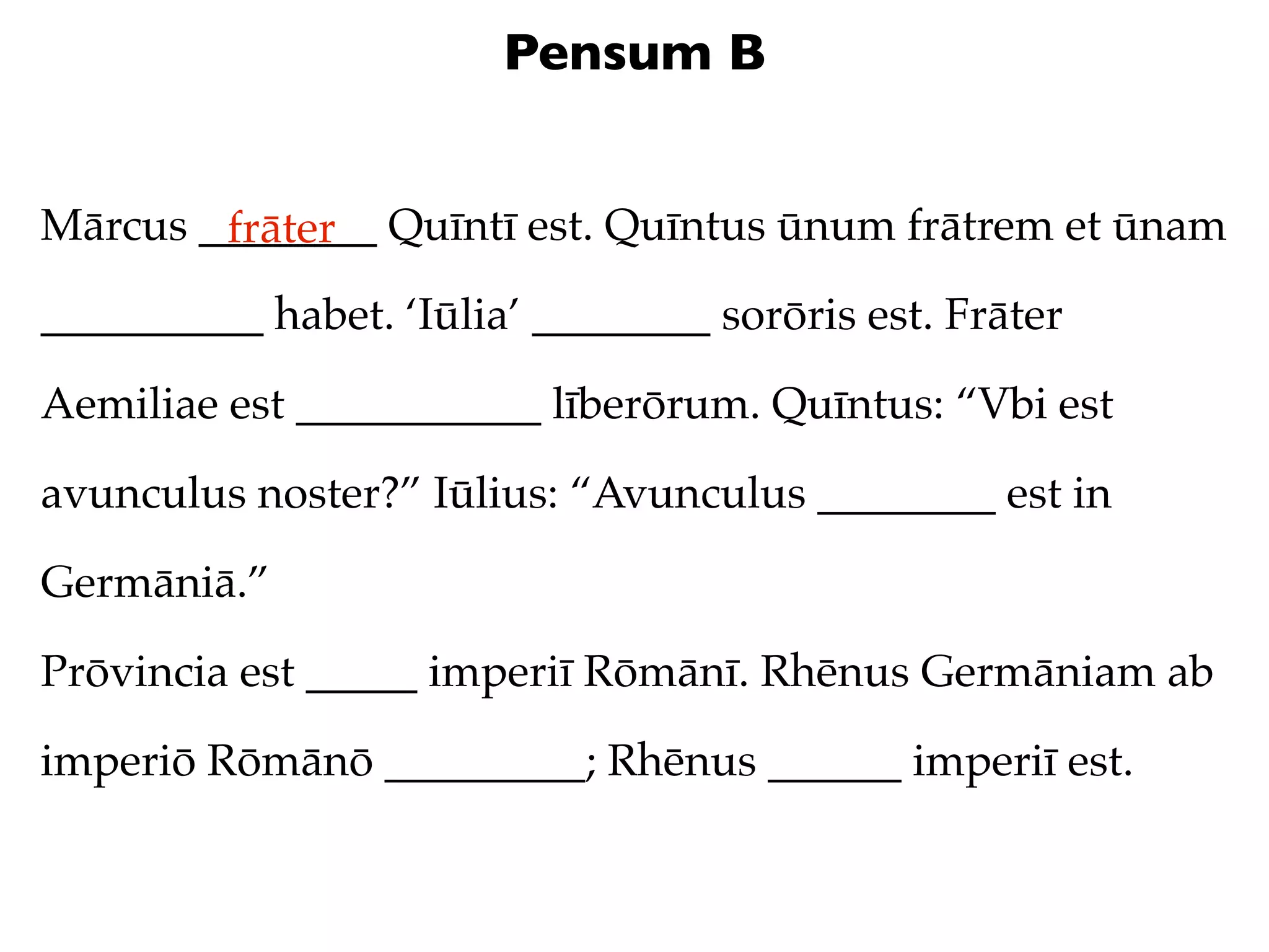 Pensum B


Mārcus ________ Quīntī est. Quīntus ūnum frātrem et ūnam
        frāter
__________ habet. ‘Iūlia’ ________ sorōris est. Frāter

Aemiliae est ___________ līberōrum. Quīntus: “Vbi est

avunculus noster?” Iūlius: “Avunculus ________ est in

Germāniā.”

Prōvincia est _____ imperiī Rōmānī. Rhēnus Germāniam ab

imperiō Rōmānō _________; Rhēnus ______ imperiī est.
 