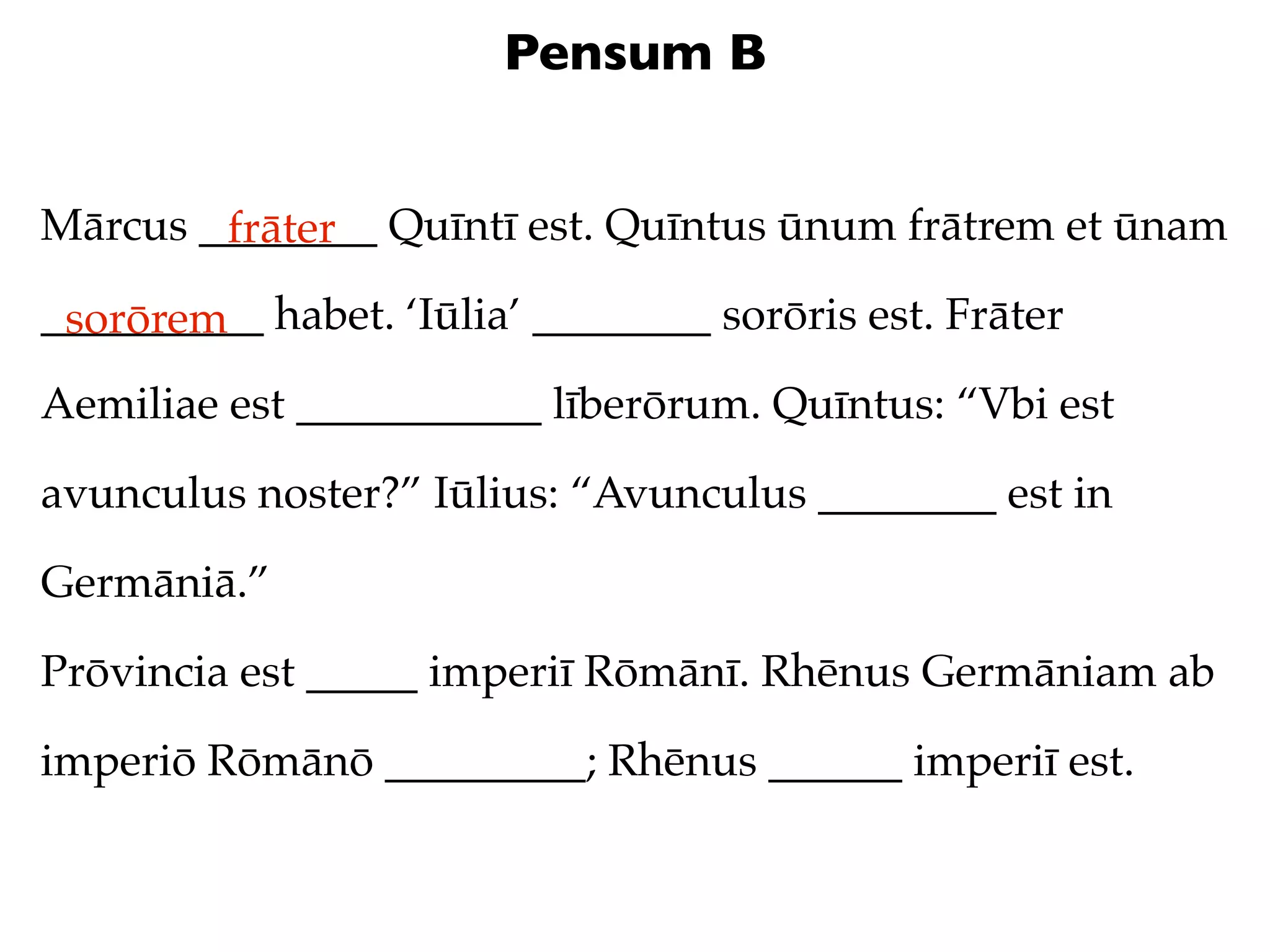 Pensum B


Mārcus ________ Quīntī est. Quīntus ūnum frātrem et ūnam
        frāter
__________ habet. ‘Iūlia’ ________ sorōris est. Frāter
 sorōrem
Aemiliae est ___________ līberōrum. Quīntus: “Vbi est

avunculus noster?” Iūlius: “Avunculus ________ est in

Germāniā.”

Prōvincia est _____ imperiī Rōmānī. Rhēnus Germāniam ab

imperiō Rōmānō _________; Rhēnus ______ imperiī est.
 