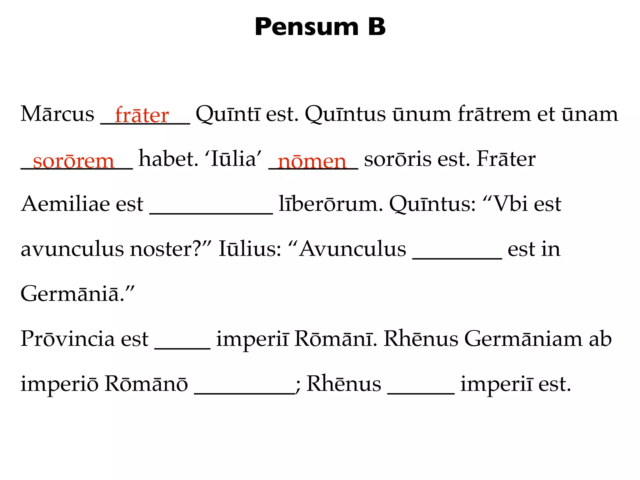 Pensum B


Mārcus ________ Quīntī est. Quīntus ūnum frātrem et ūnam
        frāter
__________ habet. ‘Iūlia’ ________ sorōris est. Frāter
 sorōrem                   nōmen
Aemiliae est ___________ līberōrum. Quīntus: “Vbi est

avunculus noster?” Iūlius: “Avunculus ________ est in

Germāniā.”

Prōvincia est _____ imperiī Rōmānī. Rhēnus Germāniam ab

imperiō Rōmānō _________; Rhēnus ______ imperiī est.
 