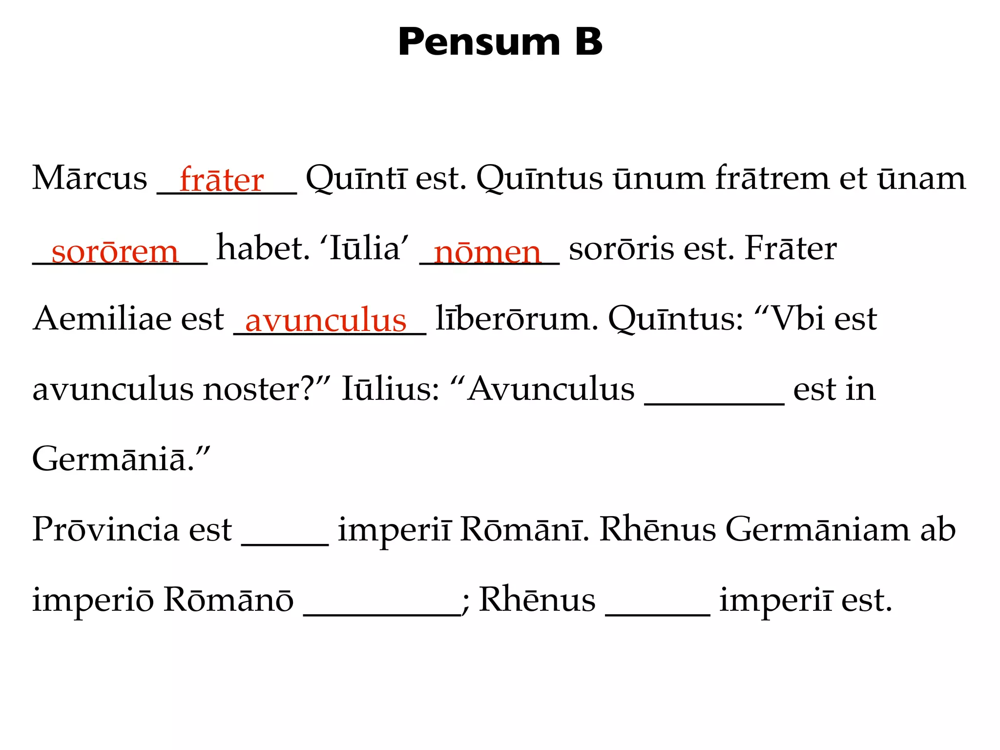 Pensum B


Mārcus ________ Quīntī est. Quīntus ūnum frātrem et ūnam
        frāter
__________ habet. ‘Iūlia’ ________ sorōris est. Frāter
 sorōrem                   nōmen
Aemiliae est ___________ līberōrum. Quīntus: “Vbi est
              avunculus
avunculus noster?” Iūlius: “Avunculus ________ est in

Germāniā.”

Prōvincia est _____ imperiī Rōmānī. Rhēnus Germāniam ab

imperiō Rōmānō _________; Rhēnus ______ imperiī est.
 