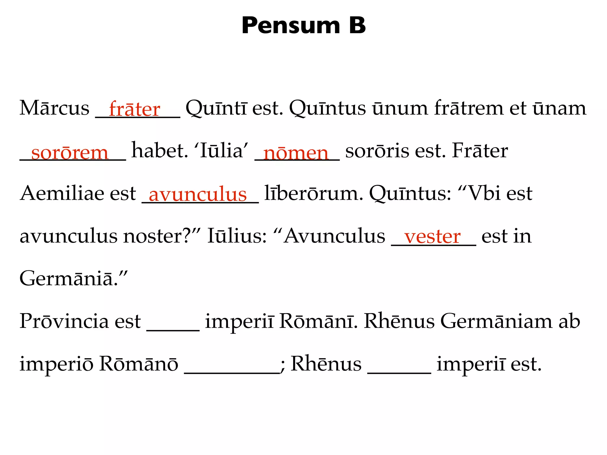 Pensum B


Mārcus ________ Quīntī est. Quīntus ūnum frātrem et ūnam
        frāter
__________ habet. ‘Iūlia’ ________ sorōris est. Frāter
 sorōrem                   nōmen
Aemiliae est ___________ līberōrum. Quīntus: “Vbi est
              avunculus
avunculus noster?” Iūlius: “Avunculus ________ est in
                                       vester
Germāniā.”

Prōvincia est _____ imperiī Rōmānī. Rhēnus Germāniam ab

imperiō Rōmānō _________; Rhēnus ______ imperiī est.
 