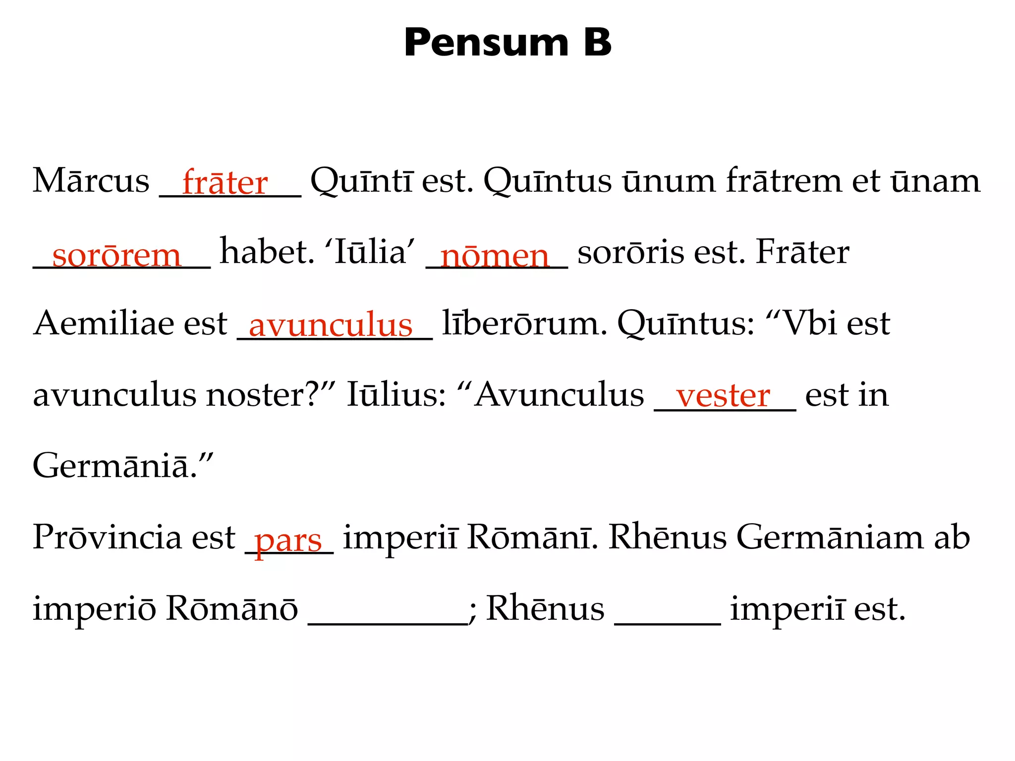 Pensum B


Mārcus ________ Quīntī est. Quīntus ūnum frātrem et ūnam
        frāter
__________ habet. ‘Iūlia’ ________ sorōris est. Frāter
 sorōrem                   nōmen
Aemiliae est ___________ līberōrum. Quīntus: “Vbi est
              avunculus
avunculus noster?” Iūlius: “Avunculus ________ est in
                                       vester
Germāniā.”

Prōvincia est _____ imperiī Rōmānī. Rhēnus Germāniam ab
               pars
imperiō Rōmānō _________; Rhēnus ______ imperiī est.
 