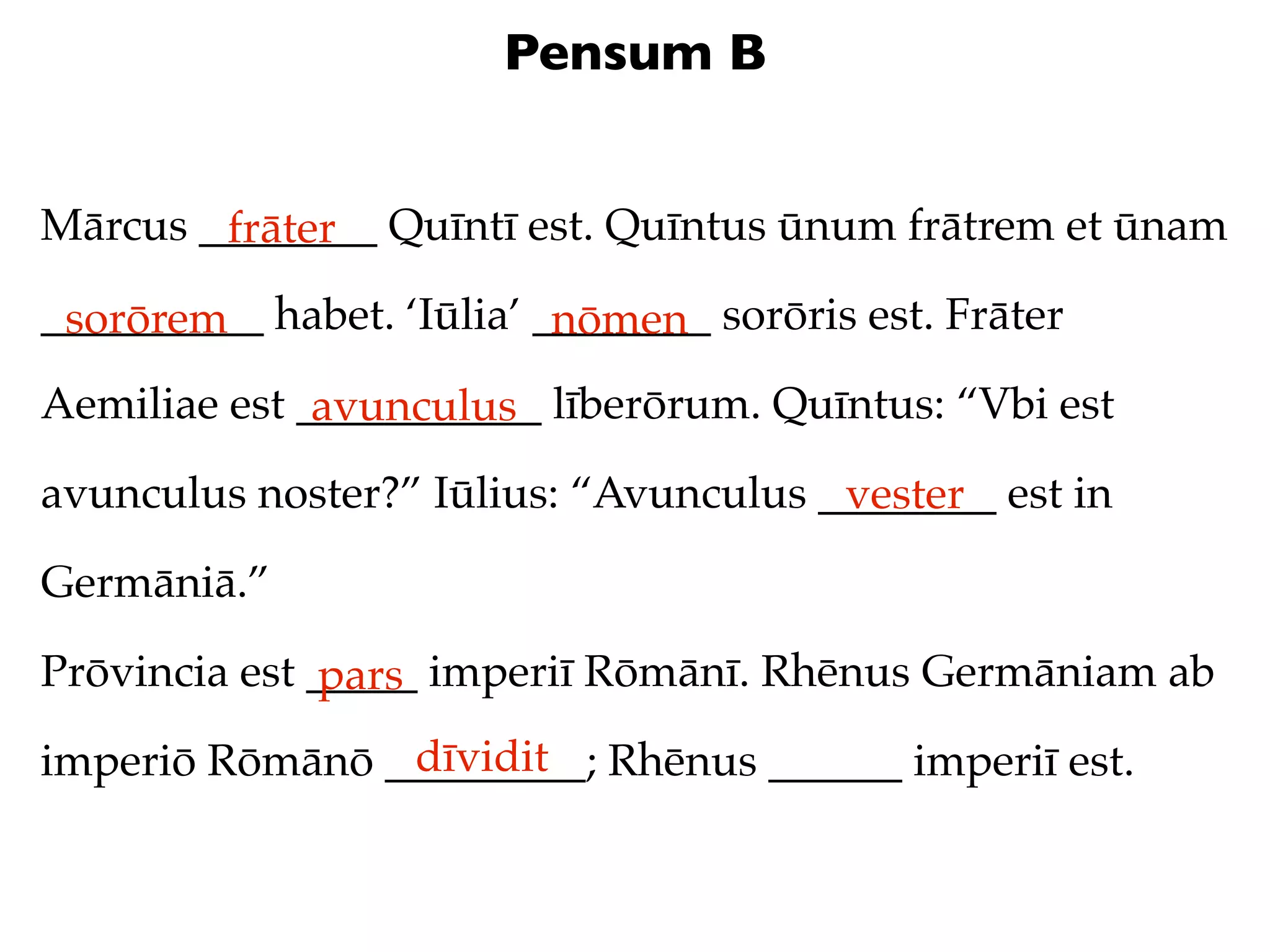 Pensum B


Mārcus ________ Quīntī est. Quīntus ūnum frātrem et ūnam
        frāter
__________ habet. ‘Iūlia’ ________ sorōris est. Frāter
 sorōrem                   nōmen
Aemiliae est ___________ līberōrum. Quīntus: “Vbi est
              avunculus
avunculus noster?” Iūlius: “Avunculus ________ est in
                                       vester
Germāniā.”

Prōvincia est _____ imperiī Rōmānī. Rhēnus Germāniam ab
               pars
                dīvidit
imperiō Rōmānō _________; Rhēnus ______ imperiī est.
 