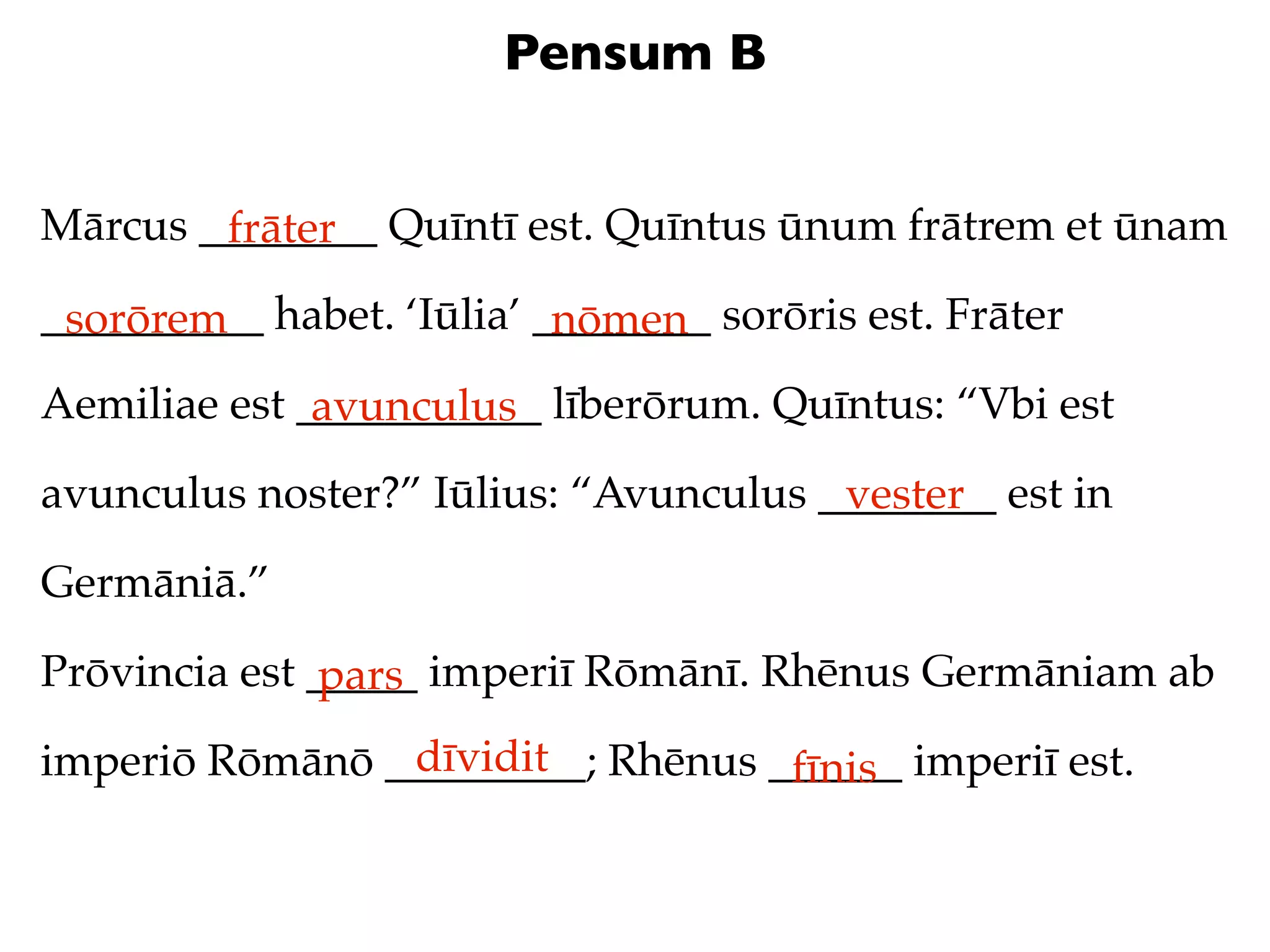 Pensum B


Mārcus ________ Quīntī est. Quīntus ūnum frātrem et ūnam
        frāter
__________ habet. ‘Iūlia’ ________ sorōris est. Frāter
 sorōrem                   nōmen
Aemiliae est ___________ līberōrum. Quīntus: “Vbi est
              avunculus
avunculus noster?” Iūlius: “Avunculus ________ est in
                                       vester
Germāniā.”

Prōvincia est _____ imperiī Rōmānī. Rhēnus Germāniam ab
               pars
                dīvidit
imperiō Rōmānō _________; Rhēnus ______ imperiī est.
                                  fīnis
 