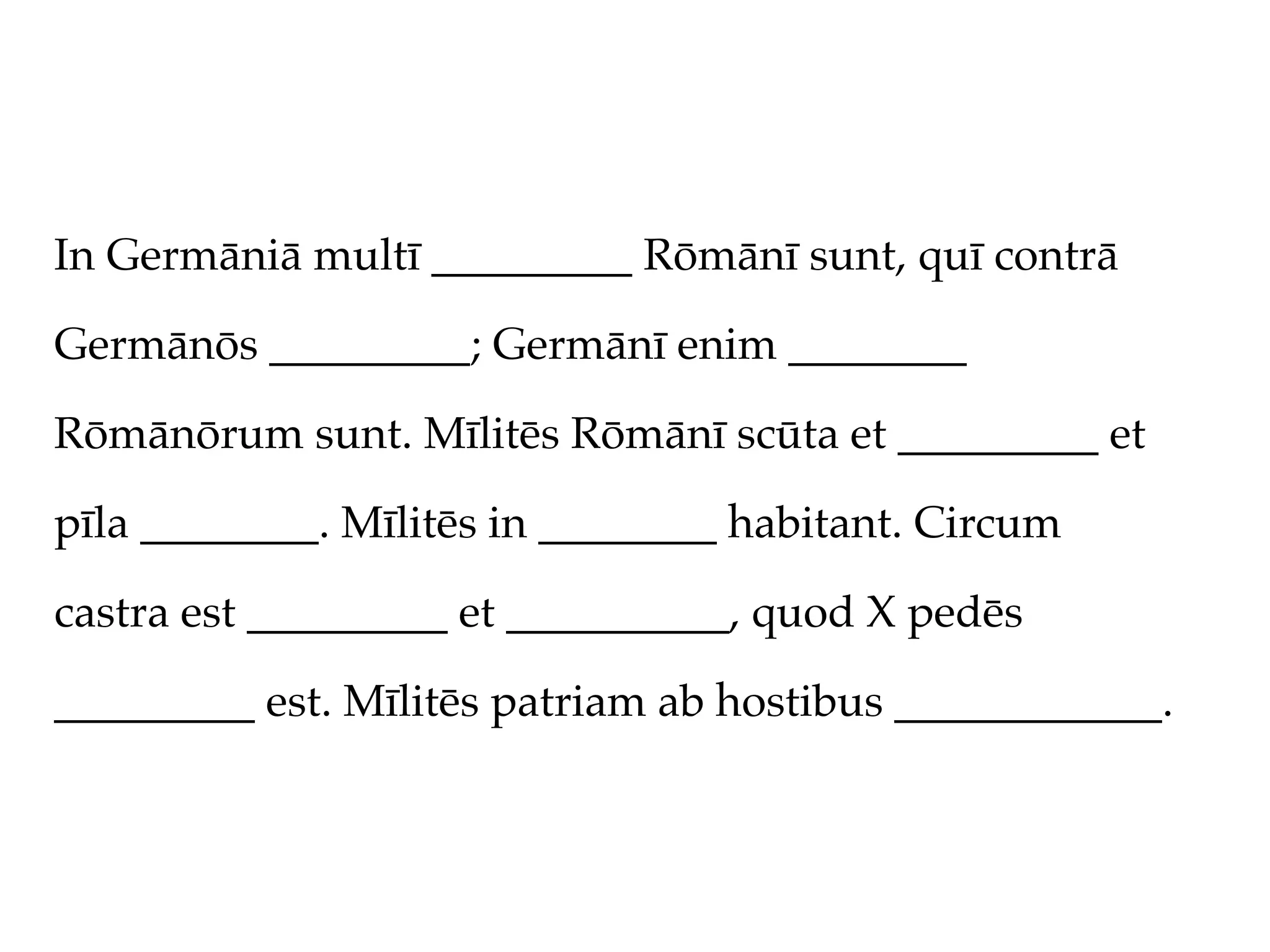 In Germāniā multī _________ Rōmānī sunt, quī contrā

Germānōs _________; Germānī enim ________

Rōmānōrum sunt. Mīlitēs Rōmānī scūta et _________ et

pīla ________. Mīlitēs in ________ habitant. Circum

castra est _________ et __________, quod X pedēs

_________ est. Mīlitēs patriam ab hostibus ____________.
 