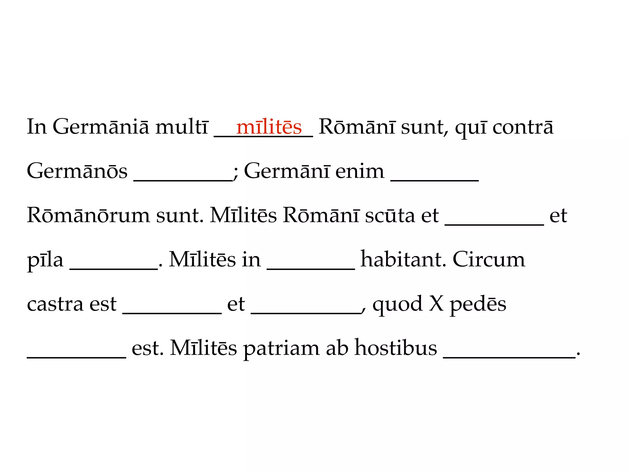 In Germāniā multī _________ Rōmānī sunt, quī contrā
                    mīlitēs

Germānōs _________; Germānī enim ________

Rōmānōrum sunt. Mīlitēs Rōmānī scūta et _________ et

pīla ________. Mīlitēs in ________ habitant. Circum

castra est _________ et __________, quod X pedēs

_________ est. Mīlitēs patriam ab hostibus ____________.
 