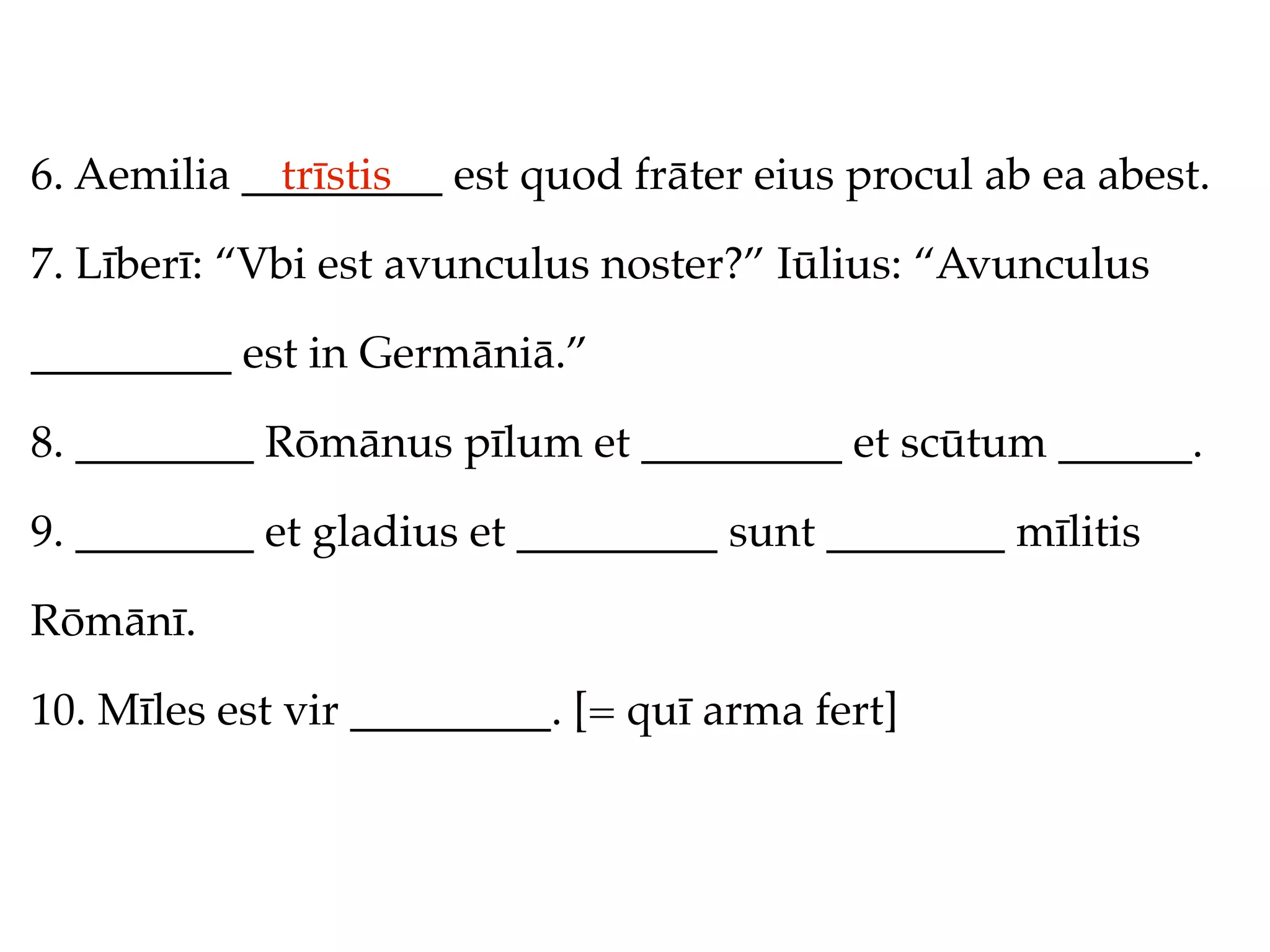 6. Aemilia _________ est quod frāter eius procul ab ea abest.
             trīstis

7. Līberī: “Vbi est avunculus noster?” Iūlius: “Avunculus

_________ est in Germāniā.”

8. ________ Rōmānus pīlum et _________ et scūtum ______.

9. ________ et gladius et _________ sunt ________ mīlitis

Rōmānī.

10. Mīles est vir _________. [= quī arma fert]
 