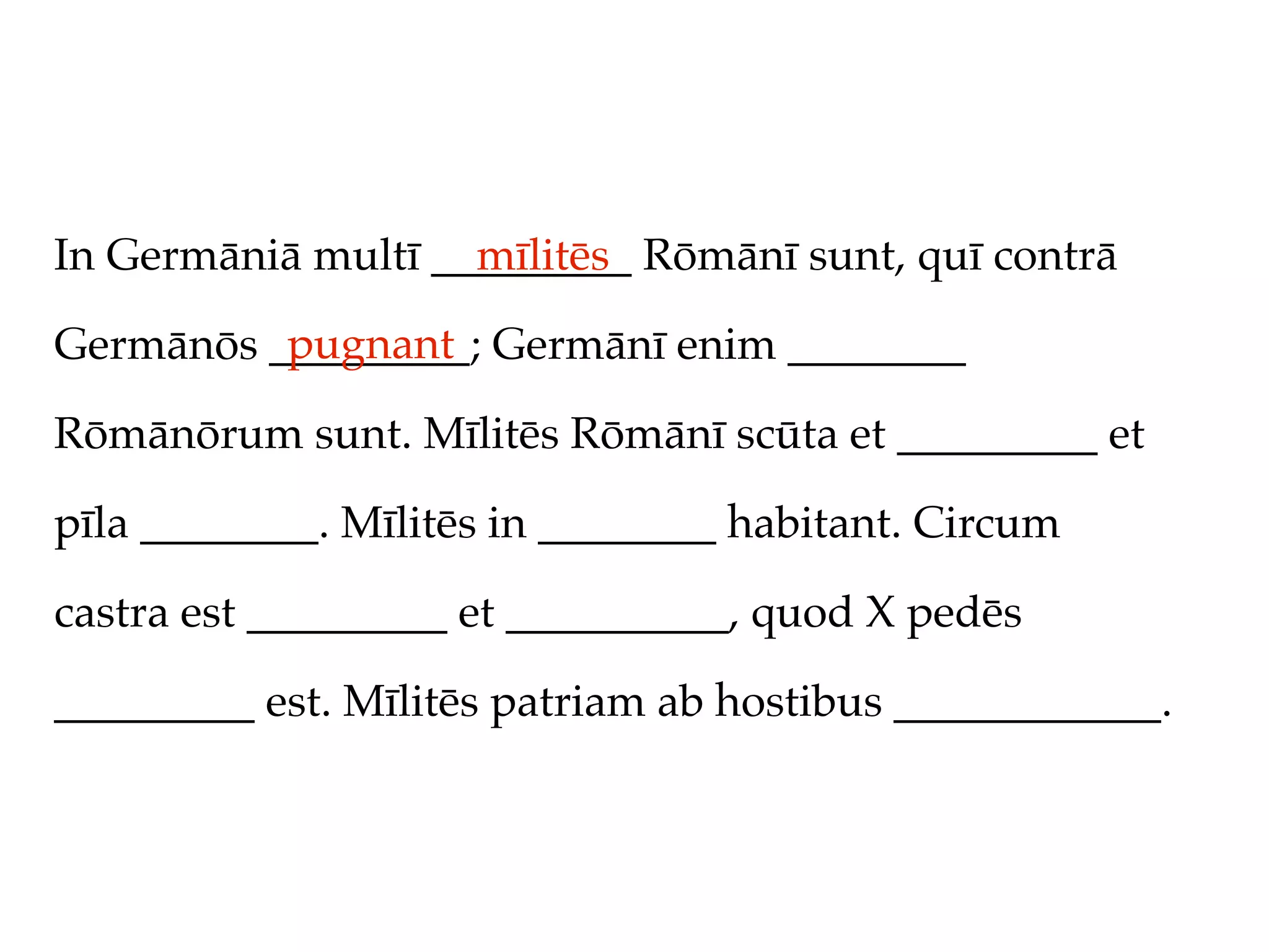 In Germāniā multī _________ Rōmānī sunt, quī contrā
                    mīlitēs
          pugnant
Germānōs _________; Germānī enim ________

Rōmānōrum sunt. Mīlitēs Rōmānī scūta et _________ et

pīla ________. Mīlitēs in ________ habitant. Circum

castra est _________ et __________, quod X pedēs

_________ est. Mīlitēs patriam ab hostibus ____________.
 