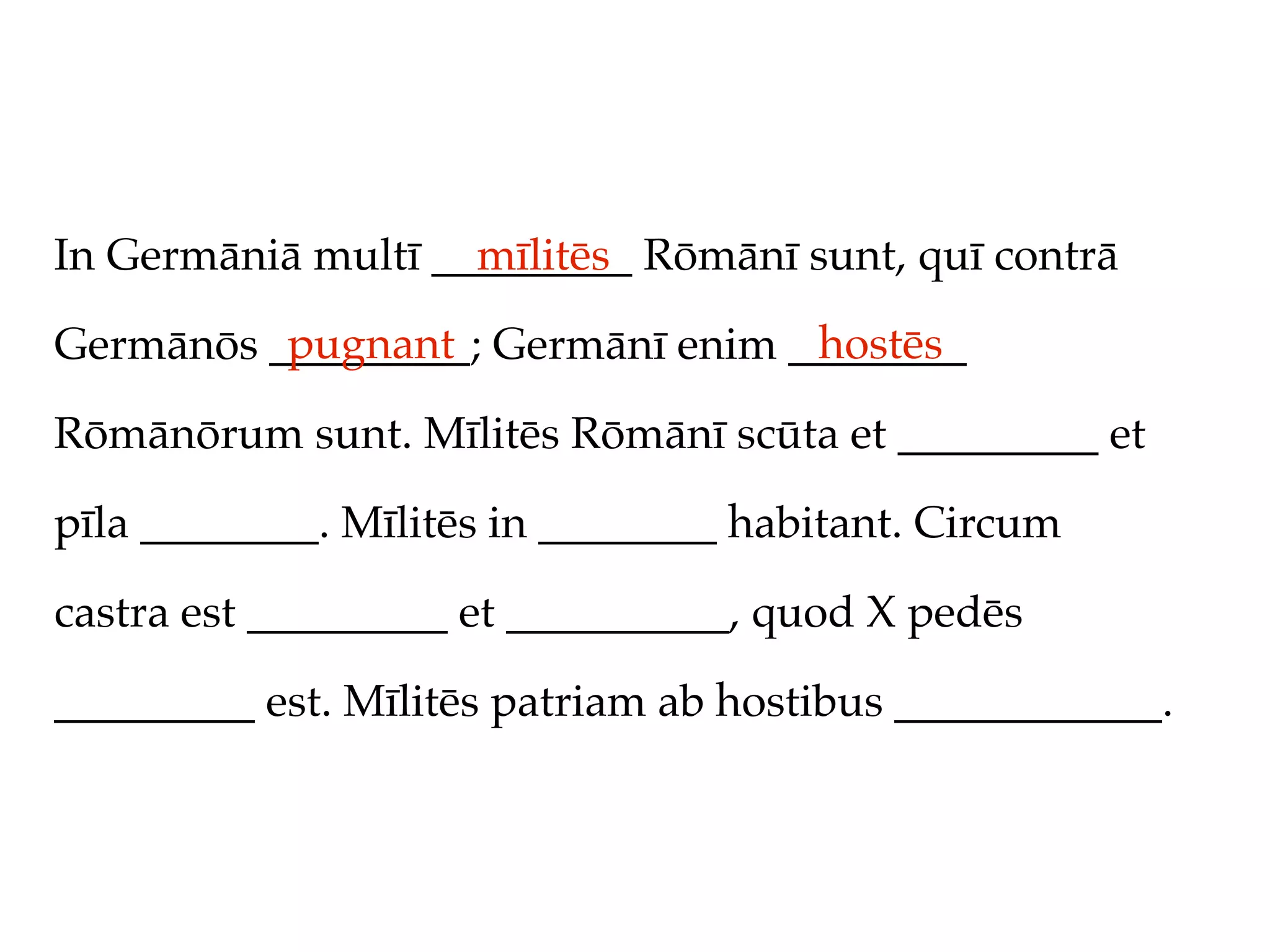 In Germāniā multī _________ Rōmānī sunt, quī contrā
                    mīlitēs
          pugnant                 hostēs
Germānōs _________; Germānī enim ________

Rōmānōrum sunt. Mīlitēs Rōmānī scūta et _________ et

pīla ________. Mīlitēs in ________ habitant. Circum

castra est _________ et __________, quod X pedēs

_________ est. Mīlitēs patriam ab hostibus ____________.
 