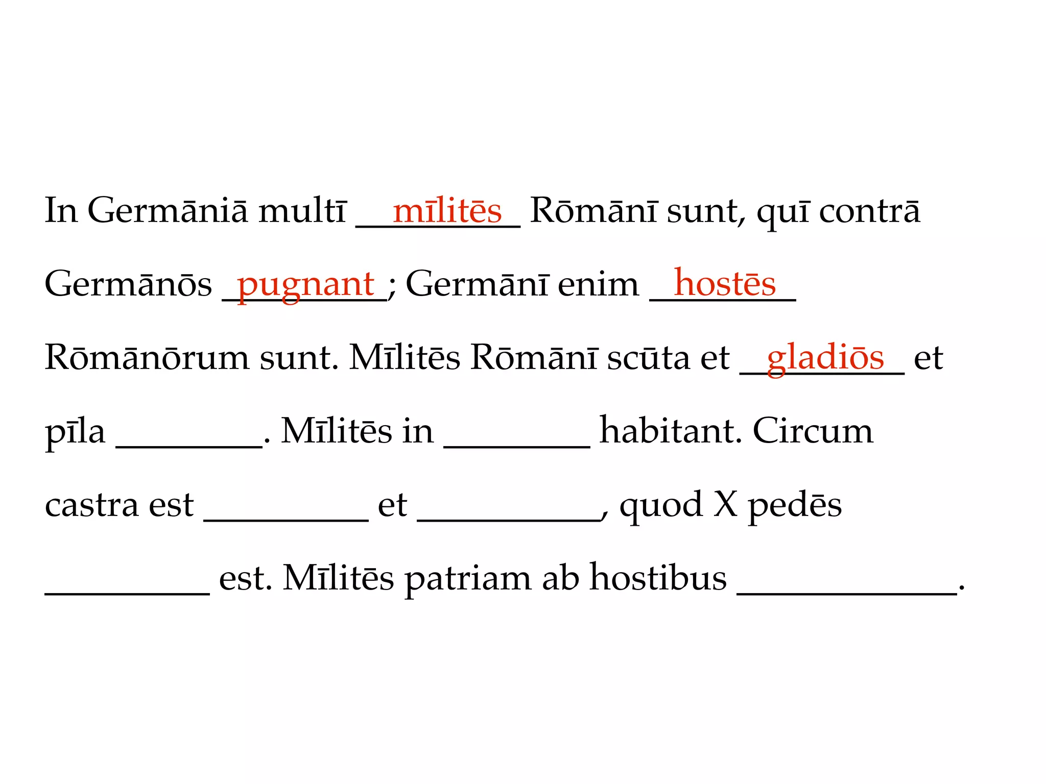 In Germāniā multī _________ Rōmānī sunt, quī contrā
                    mīlitēs
          pugnant                 hostēs
Germānōs _________; Germānī enim ________
                                         gladiōs
Rōmānōrum sunt. Mīlitēs Rōmānī scūta et _________ et

pīla ________. Mīlitēs in ________ habitant. Circum

castra est _________ et __________, quod X pedēs

_________ est. Mīlitēs patriam ab hostibus ____________.
 