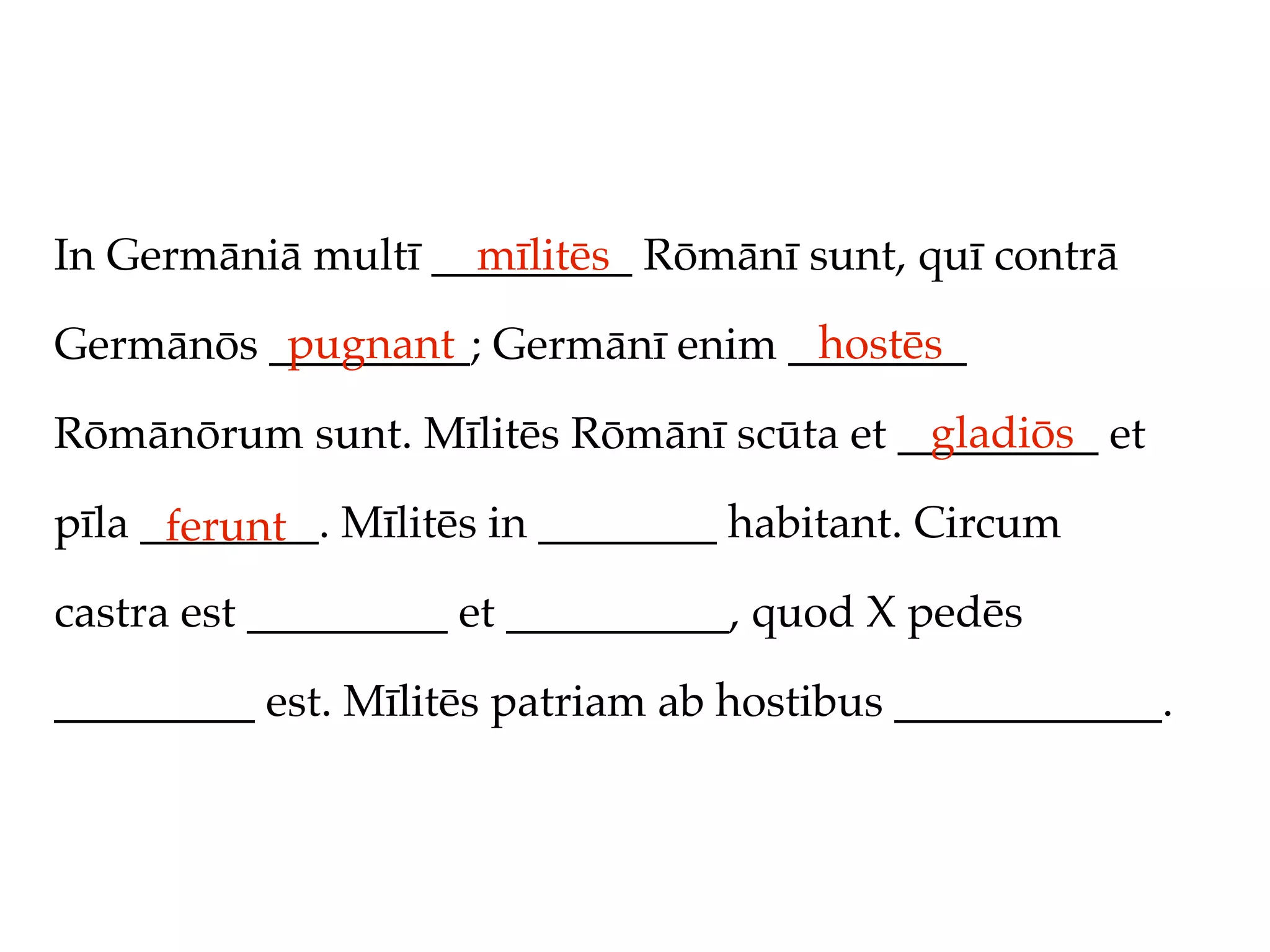 In Germāniā multī _________ Rōmānī sunt, quī contrā
                    mīlitēs
          pugnant                 hostēs
Germānōs _________; Germānī enim ________
                                         gladiōs
Rōmānōrum sunt. Mīlitēs Rōmānī scūta et _________ et

pīla ________. Mīlitēs in ________ habitant. Circum
      ferunt
castra est _________ et __________, quod X pedēs

_________ est. Mīlitēs patriam ab hostibus ____________.
 