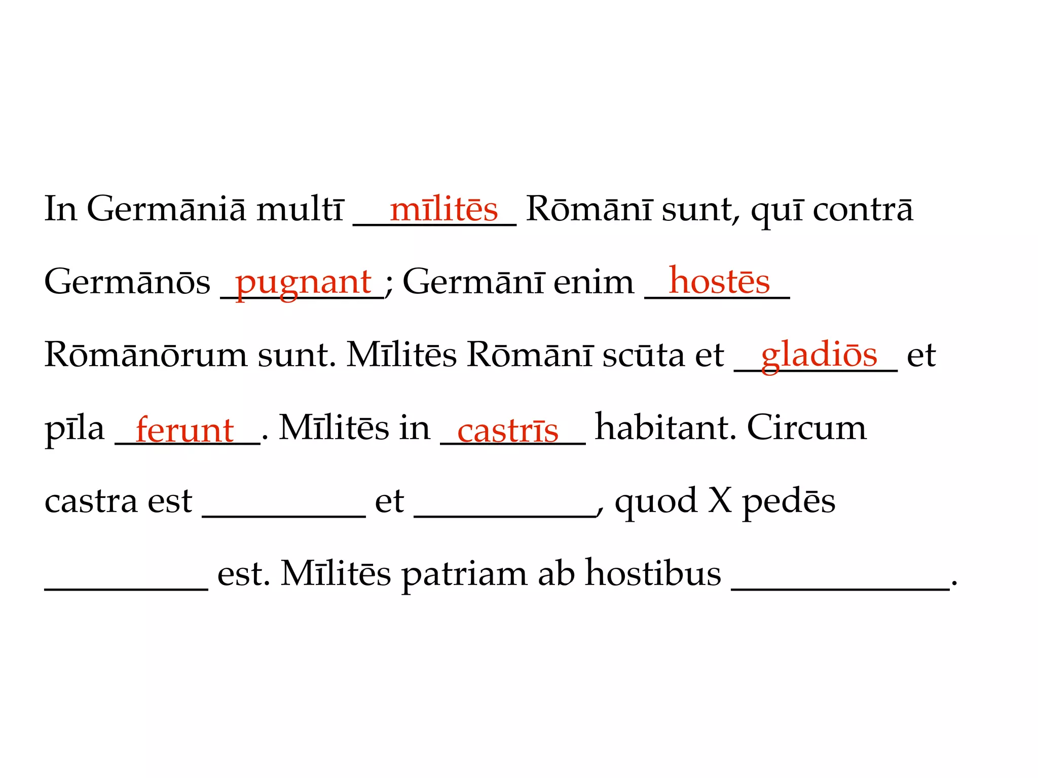 In Germāniā multī _________ Rōmānī sunt, quī contrā
                    mīlitēs
          pugnant                 hostēs
Germānōs _________; Germānī enim ________
                                         gladiōs
Rōmānōrum sunt. Mīlitēs Rōmānī scūta et _________ et

pīla ________. Mīlitēs in ________ habitant. Circum
      ferunt               castrīs
castra est _________ et __________, quod X pedēs

_________ est. Mīlitēs patriam ab hostibus ____________.
 