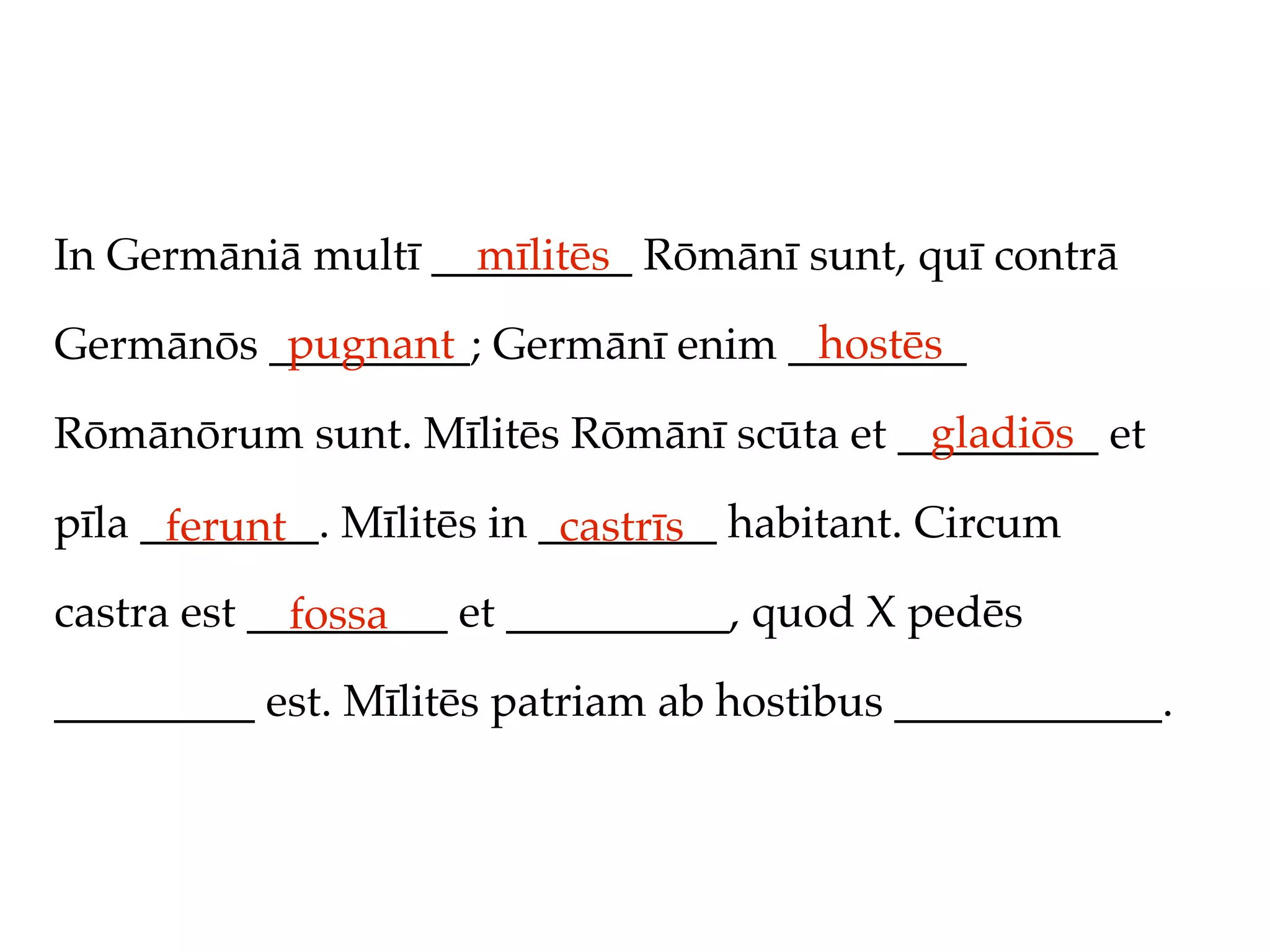 In Germāniā multī _________ Rōmānī sunt, quī contrā
                    mīlitēs
          pugnant                 hostēs
Germānōs _________; Germānī enim ________
                                         gladiōs
Rōmānōrum sunt. Mīlitēs Rōmānī scūta et _________ et

pīla ________. Mīlitēs in ________ habitant. Circum
      ferunt               castrīs
castra est _________ et __________, quod X pedēs
             fossa
_________ est. Mīlitēs patriam ab hostibus ____________.
 