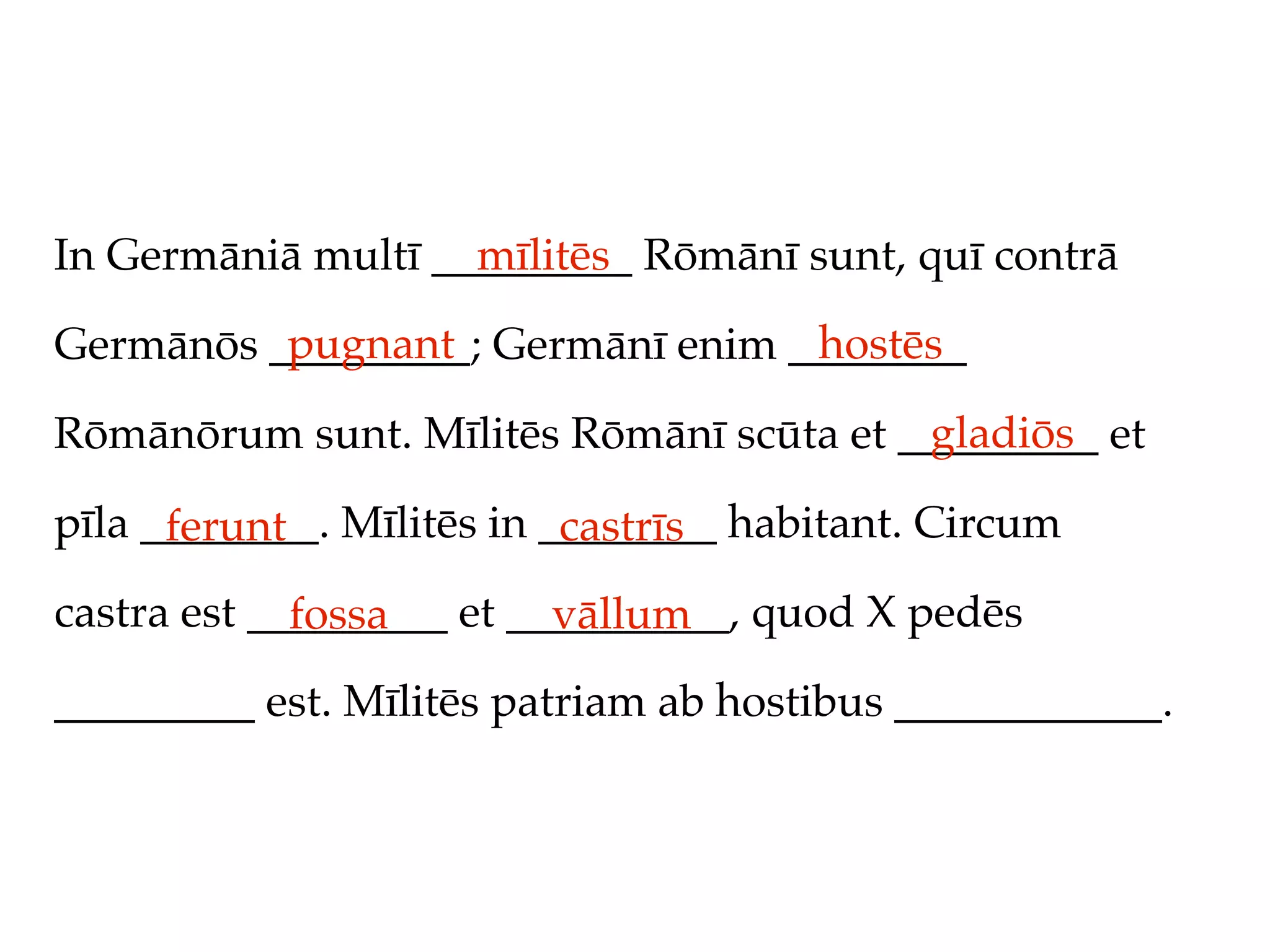 In Germāniā multī _________ Rōmānī sunt, quī contrā
                    mīlitēs
          pugnant                 hostēs
Germānōs _________; Germānī enim ________
                                         gladiōs
Rōmānōrum sunt. Mīlitēs Rōmānī scūta et _________ et

pīla ________. Mīlitēs in ________ habitant. Circum
      ferunt               castrīs
castra est _________ et __________, quod X pedēs
             fossa        vāllum
_________ est. Mīlitēs patriam ab hostibus ____________.
 