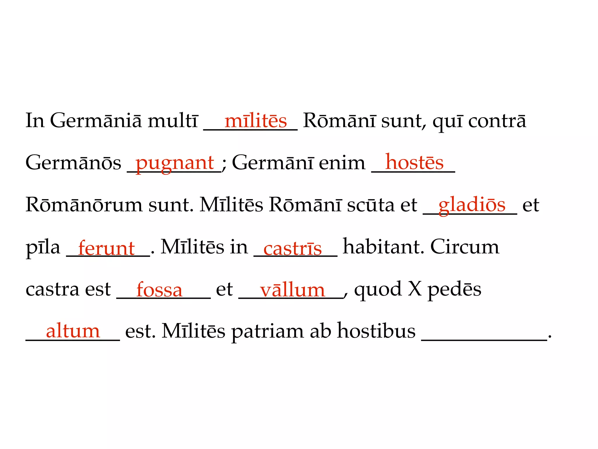In Germāniā multī _________ Rōmānī sunt, quī contrā
                    mīlitēs
          pugnant                 hostēs
Germānōs _________; Germānī enim ________
                                         gladiōs
Rōmānōrum sunt. Mīlitēs Rōmānī scūta et _________ et

pīla ________. Mīlitēs in ________ habitant. Circum
      ferunt               castrīs
castra est _________ et __________, quod X pedēs
             fossa        vāllum
  altum
_________ est. Mīlitēs patriam ab hostibus ____________.
 