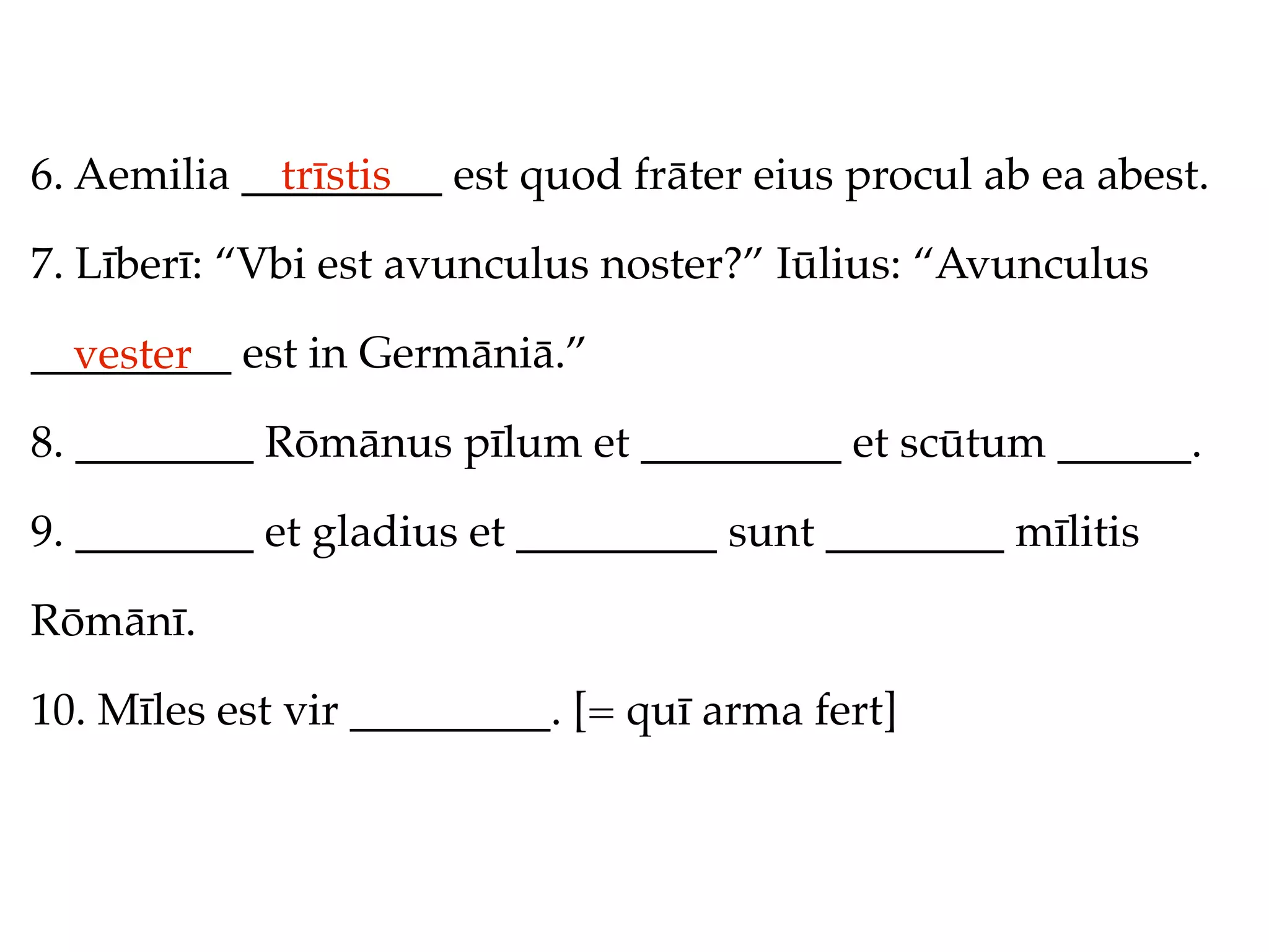 6. Aemilia _________ est quod frāter eius procul ab ea abest.
             trīstis

7. Līberī: “Vbi est avunculus noster?” Iūlius: “Avunculus

_________ est in Germāniā.”
  vester
8. ________ Rōmānus pīlum et _________ et scūtum ______.

9. ________ et gladius et _________ sunt ________ mīlitis

Rōmānī.

10. Mīles est vir _________. [= quī arma fert]
 