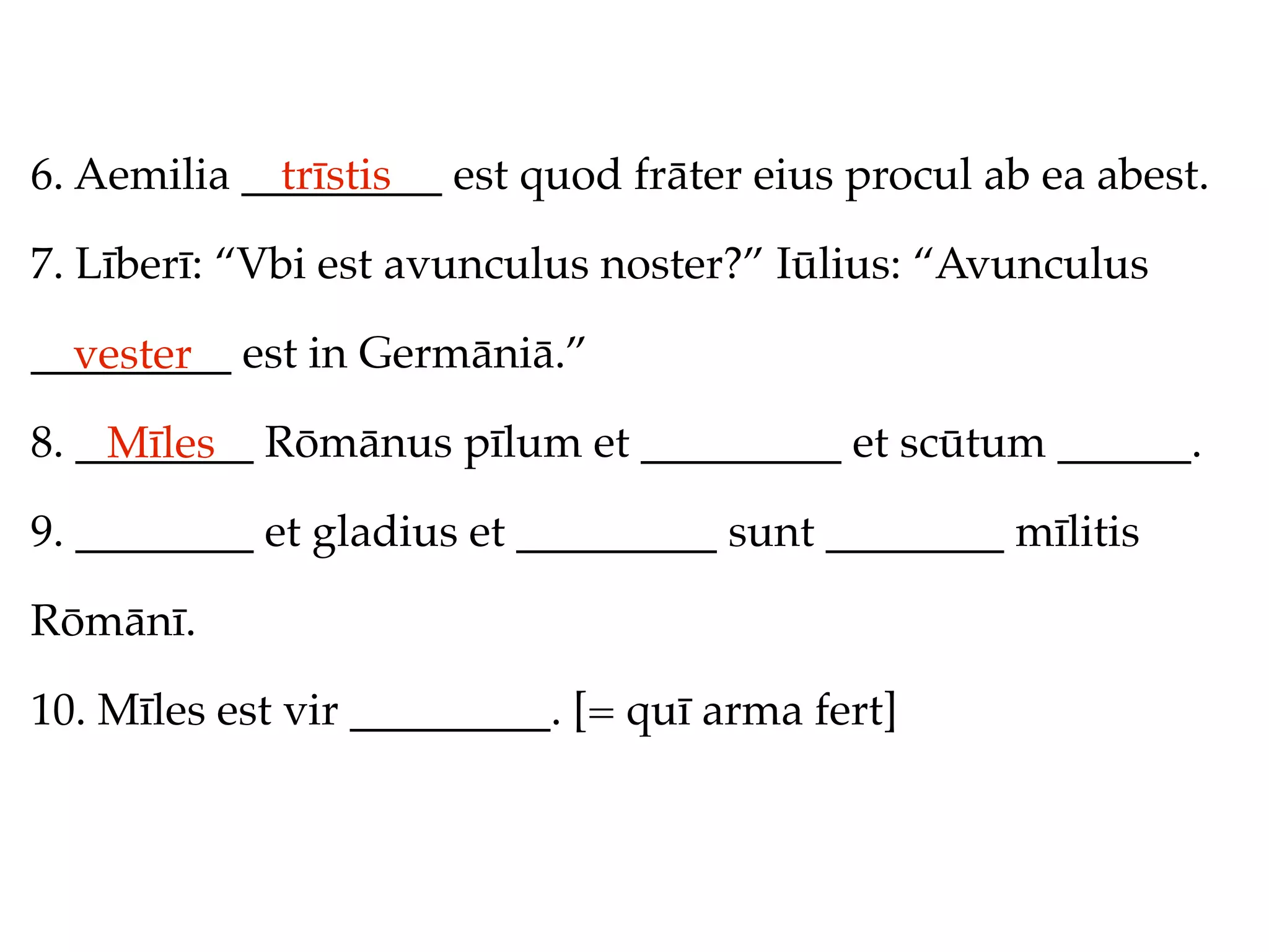 6. Aemilia _________ est quod frāter eius procul ab ea abest.
             trīstis

7. Līberī: “Vbi est avunculus noster?” Iūlius: “Avunculus

_________ est in Germāniā.”
  vester
8. ________ Rōmānus pīlum et _________ et scūtum ______.
    Mīles
9. ________ et gladius et _________ sunt ________ mīlitis

Rōmānī.

10. Mīles est vir _________. [= quī arma fert]
 