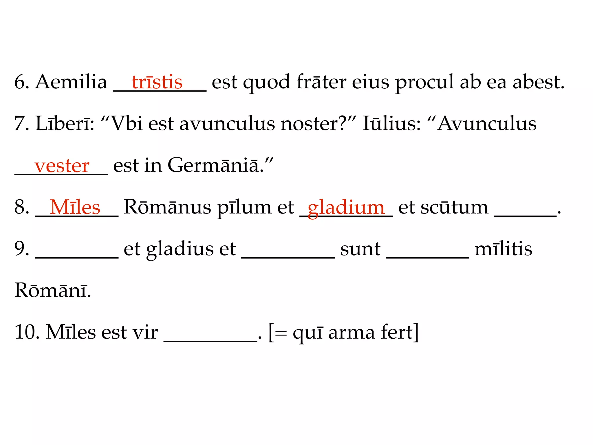 6. Aemilia _________ est quod frāter eius procul ab ea abest.
             trīstis

7. Līberī: “Vbi est avunculus noster?” Iūlius: “Avunculus

_________ est in Germāniā.”
  vester
8. ________ Rōmānus pīlum et _________ et scūtum ______.
    Mīles                     gladium
9. ________ et gladius et _________ sunt ________ mīlitis

Rōmānī.

10. Mīles est vir _________. [= quī arma fert]
 