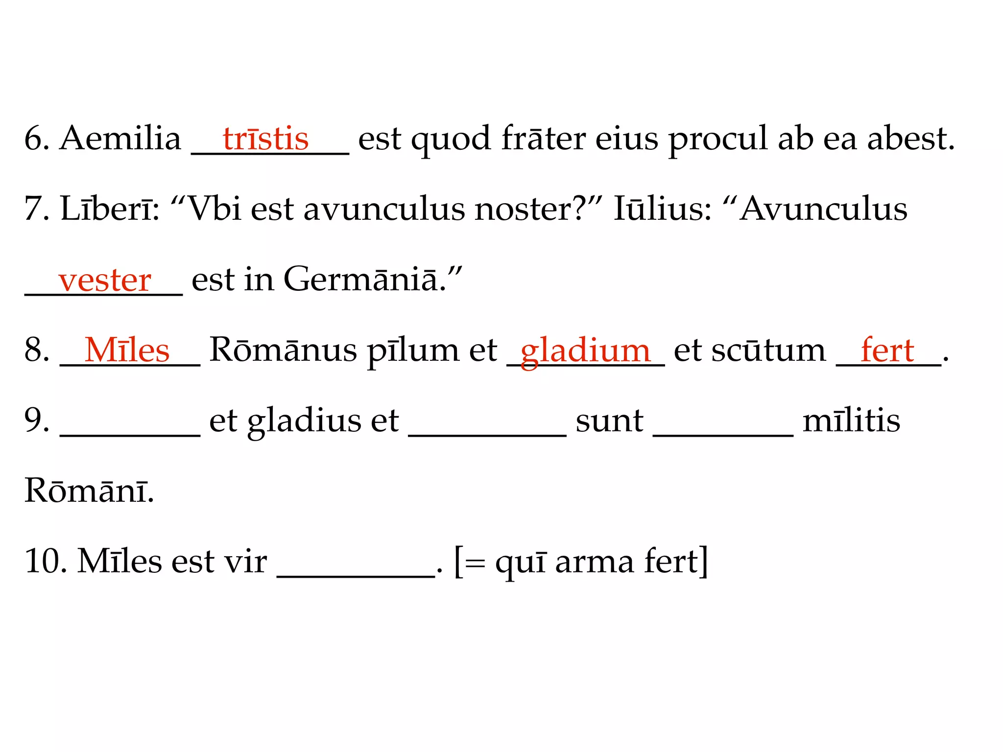6. Aemilia _________ est quod frāter eius procul ab ea abest.
             trīstis

7. Līberī: “Vbi est avunculus noster?” Iūlius: “Avunculus

_________ est in Germāniā.”
  vester
8. ________ Rōmānus pīlum et _________ et scūtum ______.
    Mīles                     gladium             fert
9. ________ et gladius et _________ sunt ________ mīlitis

Rōmānī.

10. Mīles est vir _________. [= quī arma fert]
 