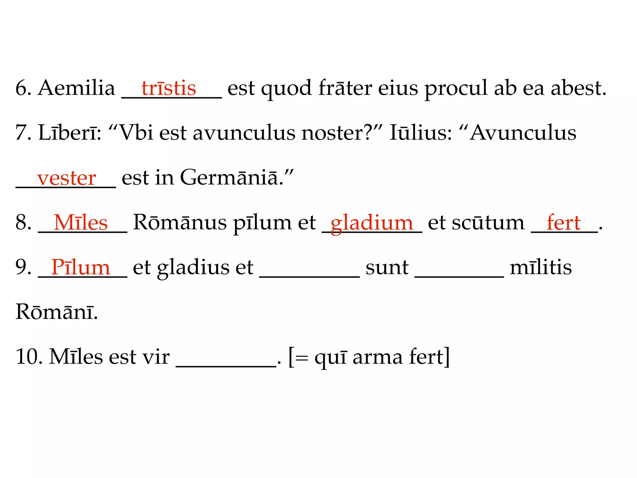 6. Aemilia _________ est quod frāter eius procul ab ea abest.
             trīstis

7. Līberī: “Vbi est avunculus noster?” Iūlius: “Avunculus

_________ est in Germāniā.”
  vester
8. ________ Rōmānus pīlum et _________ et scūtum ______.
    Mīles                     gladium             fert
9. ________ et gladius et _________ sunt ________ mīlitis
    Pīlum
Rōmānī.

10. Mīles est vir _________. [= quī arma fert]
 
