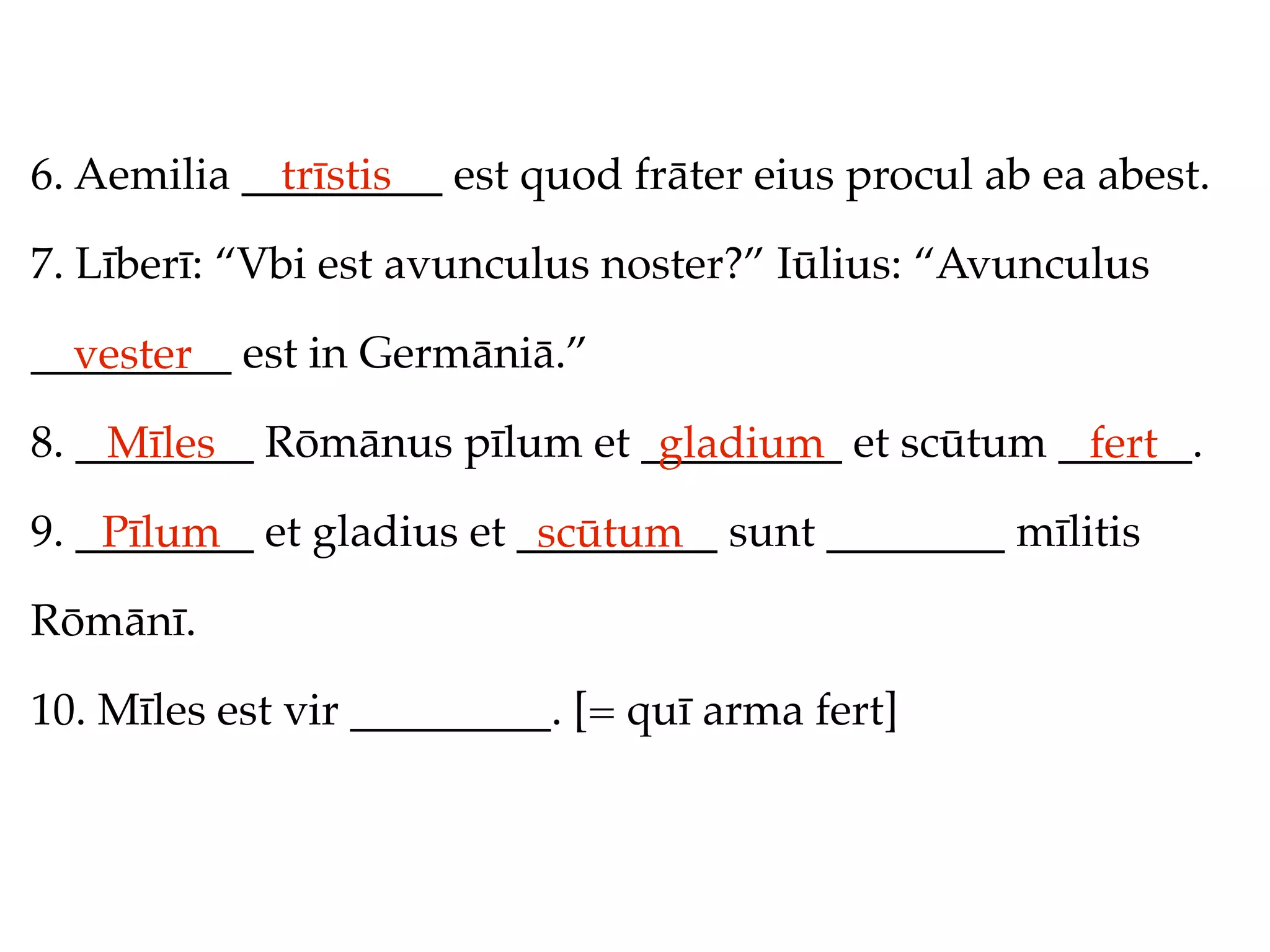 6. Aemilia _________ est quod frāter eius procul ab ea abest.
             trīstis

7. Līberī: “Vbi est avunculus noster?” Iūlius: “Avunculus

_________ est in Germāniā.”
  vester
8. ________ Rōmānus pīlum et _________ et scūtum ______.
    Mīles                     gladium             fert
9. ________ et gladius et _________ sunt ________ mīlitis
    Pīlum                  scūtum
Rōmānī.

10. Mīles est vir _________. [= quī arma fert]
 