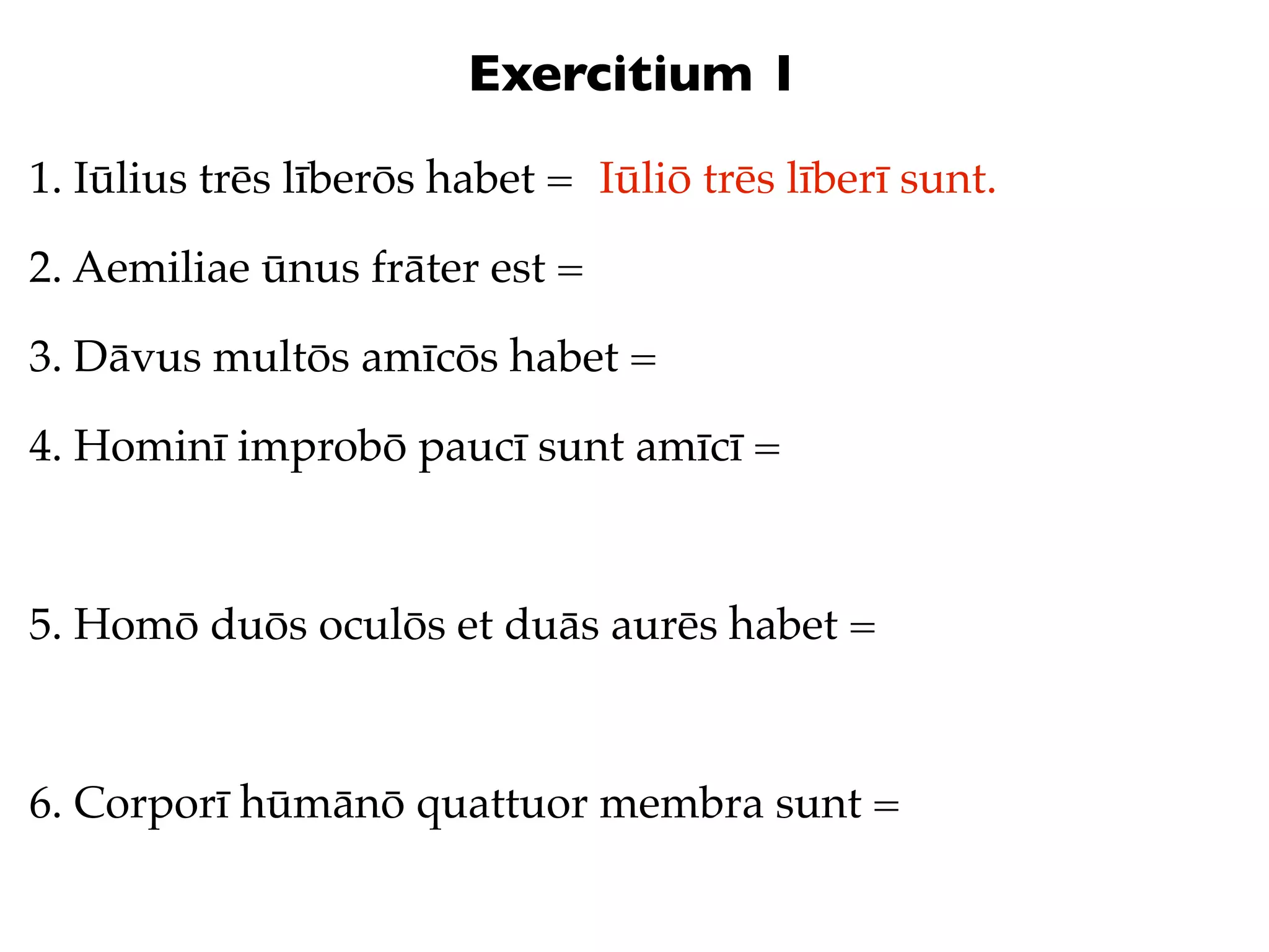 Exercitium 1
1. Iūlius trēs līberōs habet = Iūliō trēs līberī sunt.

2. Aemiliae ūnus frāter est =

3. Dāvus multōs amīcōs habet =

4. Hominī improbō paucī sunt amīcī =



5. Homō duōs oculōs et duās aurēs habet =



6. Corporī hūmānō quattuor membra sunt =
 