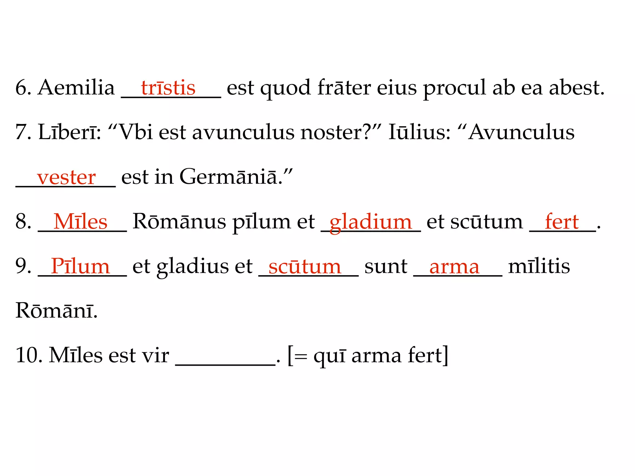 6. Aemilia _________ est quod frāter eius procul ab ea abest.
             trīstis

7. Līberī: “Vbi est avunculus noster?” Iūlius: “Avunculus

_________ est in Germāniā.”
  vester
8. ________ Rōmānus pīlum et _________ et scūtum ______.
    Mīles                     gladium             fert
9. ________ et gladius et _________ sunt ________ mīlitis
    Pīlum                  scūtum         arma
Rōmānī.

10. Mīles est vir _________. [= quī arma fert]
 