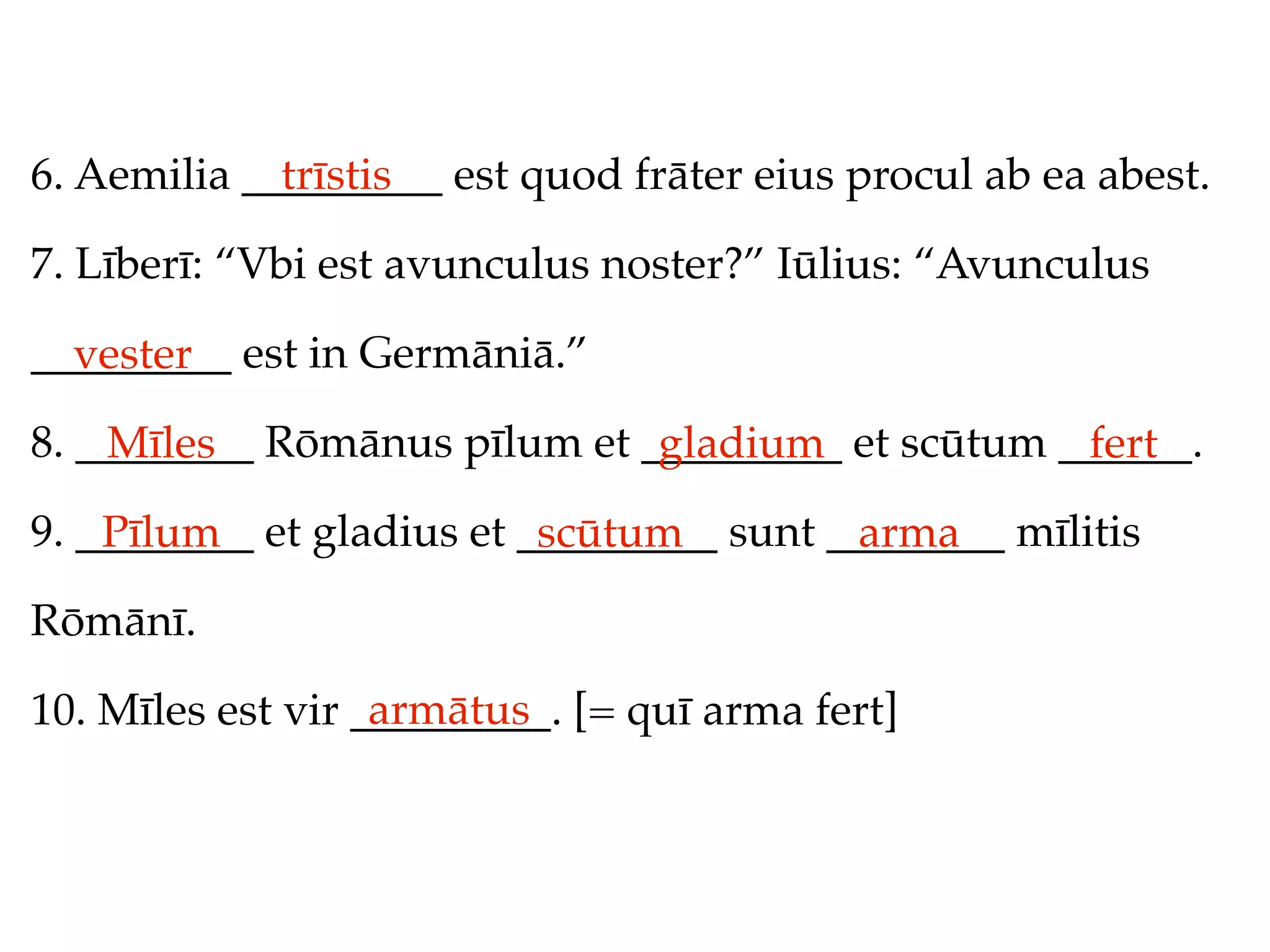 6. Aemilia _________ est quod frāter eius procul ab ea abest.
             trīstis

7. Līberī: “Vbi est avunculus noster?” Iūlius: “Avunculus

_________ est in Germāniā.”
  vester
8. ________ Rōmānus pīlum et _________ et scūtum ______.
    Mīles                     gladium             fert
9. ________ et gladius et _________ sunt ________ mīlitis
    Pīlum                  scūtum         arma
Rōmānī.
                   armātus
10. Mīles est vir _________. [= quī arma fert]
 