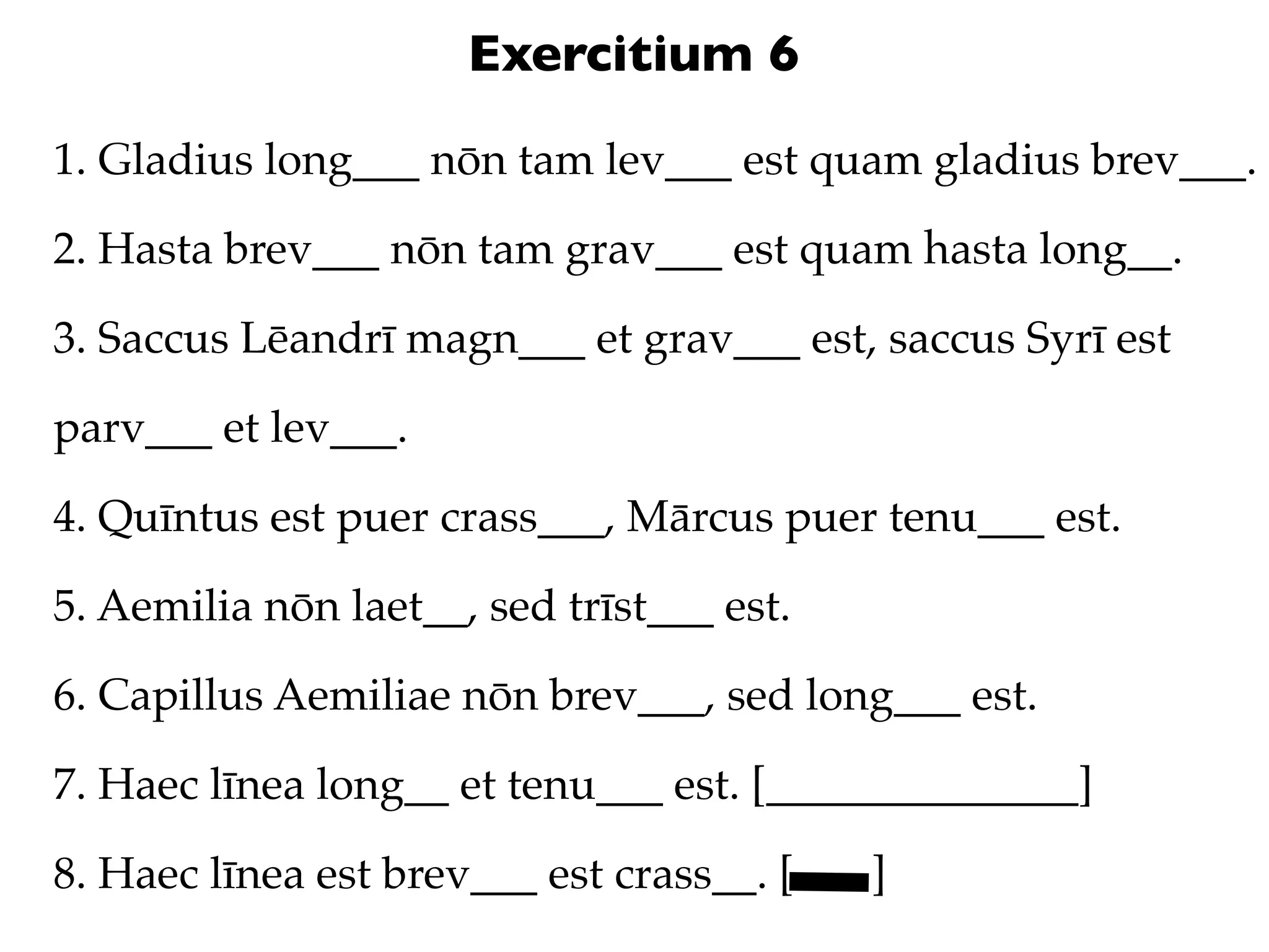 Exercitium 6
1. Gladius long___ nōn tam lev___ est quam gladius brev___.

2. Hasta brev___ nōn tam grav___ est quam hasta long__.

3. Saccus Lēandrī magn___ et grav___ est, saccus Syrī est

parv___ et lev___.

4. Quīntus est puer crass___, Mārcus puer tenu___ est.

5. Aemilia nōn laet__, sed trīst___ est.

6. Capillus Aemiliae nōn brev___, sed long___ est.

7. Haec līnea long__ et tenu___ est. [______________]

8. Haec līnea est brev___ est crass__. [   ]
 