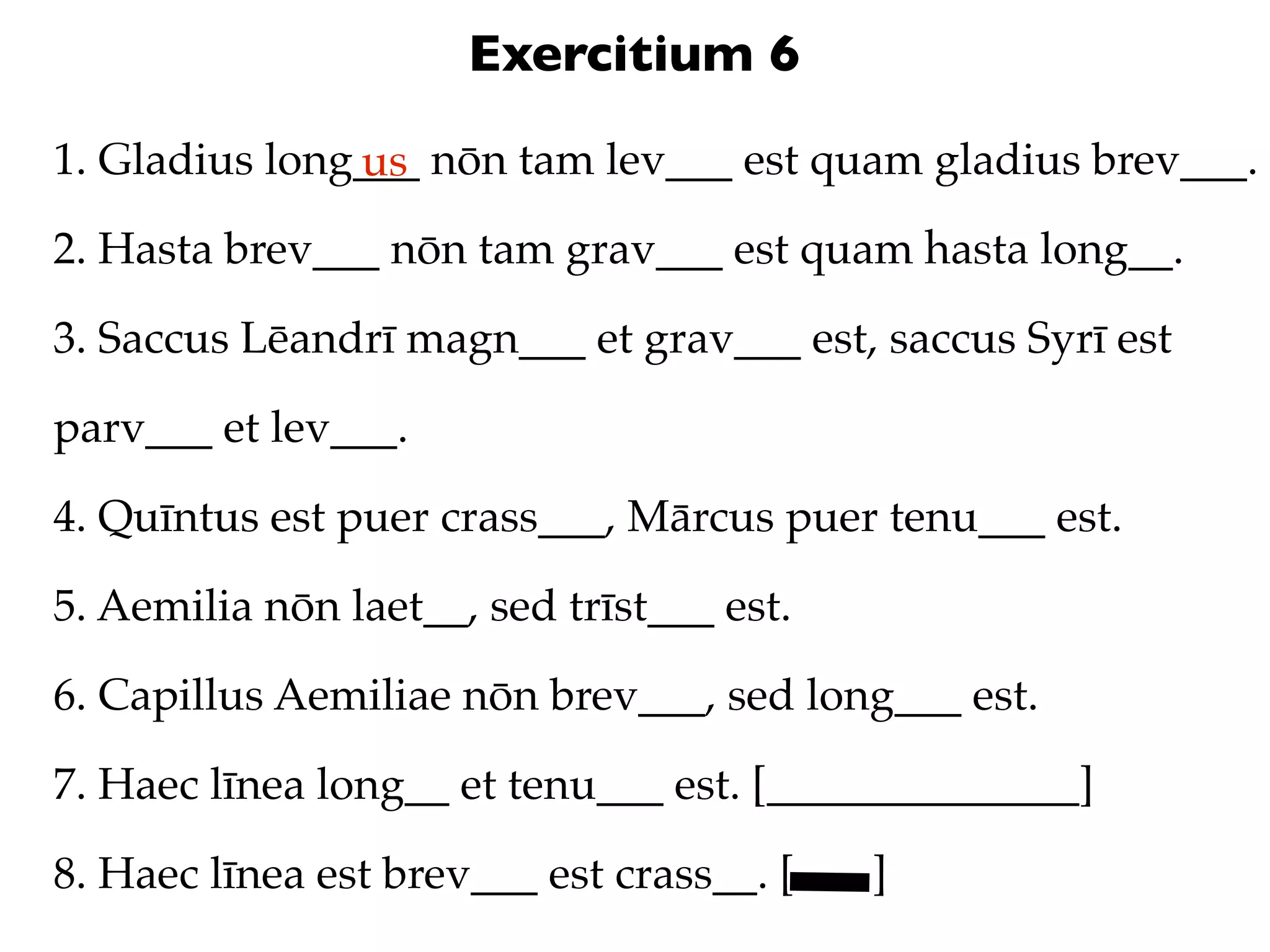Exercitium 6
1. Gladius long___ nōn tam lev___ est quam gladius brev___.
               us
2. Hasta brev___ nōn tam grav___ est quam hasta long__.

3. Saccus Lēandrī magn___ et grav___ est, saccus Syrī est

parv___ et lev___.

4. Quīntus est puer crass___, Mārcus puer tenu___ est.

5. Aemilia nōn laet__, sed trīst___ est.

6. Capillus Aemiliae nōn brev___, sed long___ est.

7. Haec līnea long__ et tenu___ est. [______________]

8. Haec līnea est brev___ est crass__. [   ]
 
