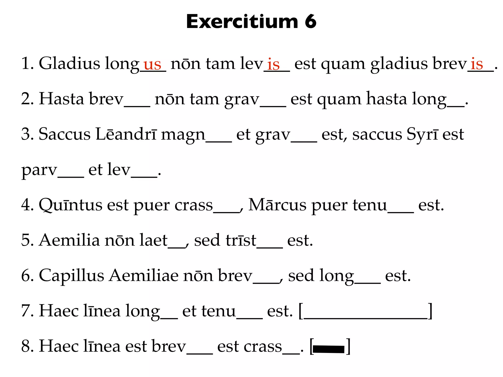 Exercitium 6
1. Gladius long___ nōn tam lev___ est quam gladius brev___.
               us             is                       is
2. Hasta brev___ nōn tam grav___ est quam hasta long__.

3. Saccus Lēandrī magn___ et grav___ est, saccus Syrī est

parv___ et lev___.

4. Quīntus est puer crass___, Mārcus puer tenu___ est.

5. Aemilia nōn laet__, sed trīst___ est.

6. Capillus Aemiliae nōn brev___, sed long___ est.

7. Haec līnea long__ et tenu___ est. [______________]

8. Haec līnea est brev___ est crass__. [   ]
 