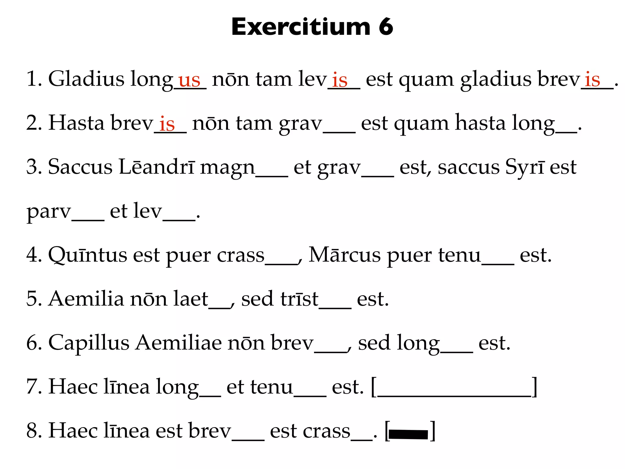 Exercitium 6
1. Gladius long___ nōn tam lev___ est quam gladius brev___.
               us             is                       is
2. Hasta brev___ nōn tam grav___ est quam hasta long__.
              is
3. Saccus Lēandrī magn___ et grav___ est, saccus Syrī est

parv___ et lev___.

4. Quīntus est puer crass___, Mārcus puer tenu___ est.

5. Aemilia nōn laet__, sed trīst___ est.

6. Capillus Aemiliae nōn brev___, sed long___ est.

7. Haec līnea long__ et tenu___ est. [______________]

8. Haec līnea est brev___ est crass__. [   ]
 