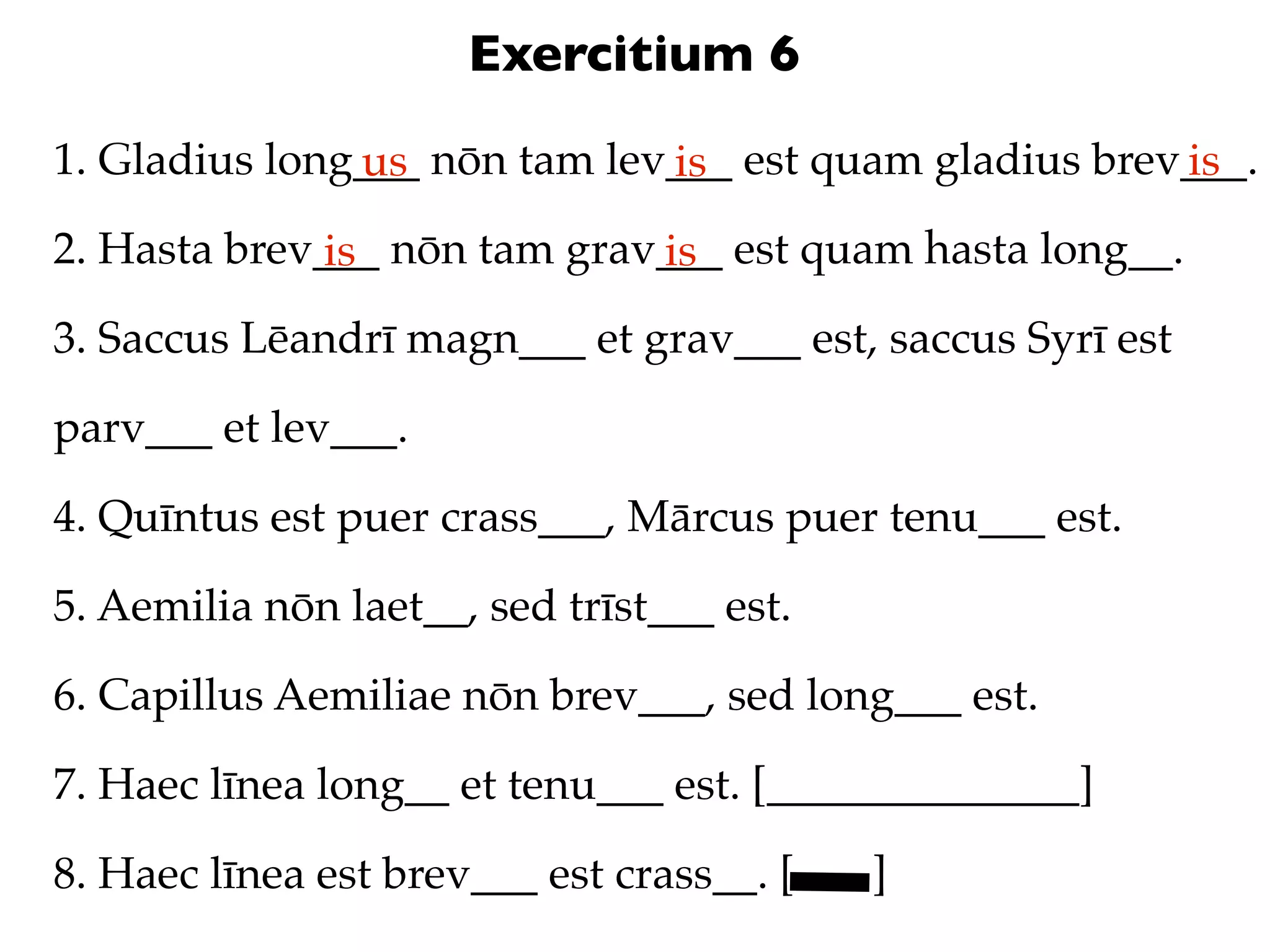 Exercitium 6
1. Gladius long___ nōn tam lev___ est quam gladius brev___.
               us             is                       is
2. Hasta brev___ nōn tam grav___ est quam hasta long__.
              is             is
3. Saccus Lēandrī magn___ et grav___ est, saccus Syrī est

parv___ et lev___.

4. Quīntus est puer crass___, Mārcus puer tenu___ est.

5. Aemilia nōn laet__, sed trīst___ est.

6. Capillus Aemiliae nōn brev___, sed long___ est.

7. Haec līnea long__ et tenu___ est. [______________]

8. Haec līnea est brev___ est crass__. [   ]
 