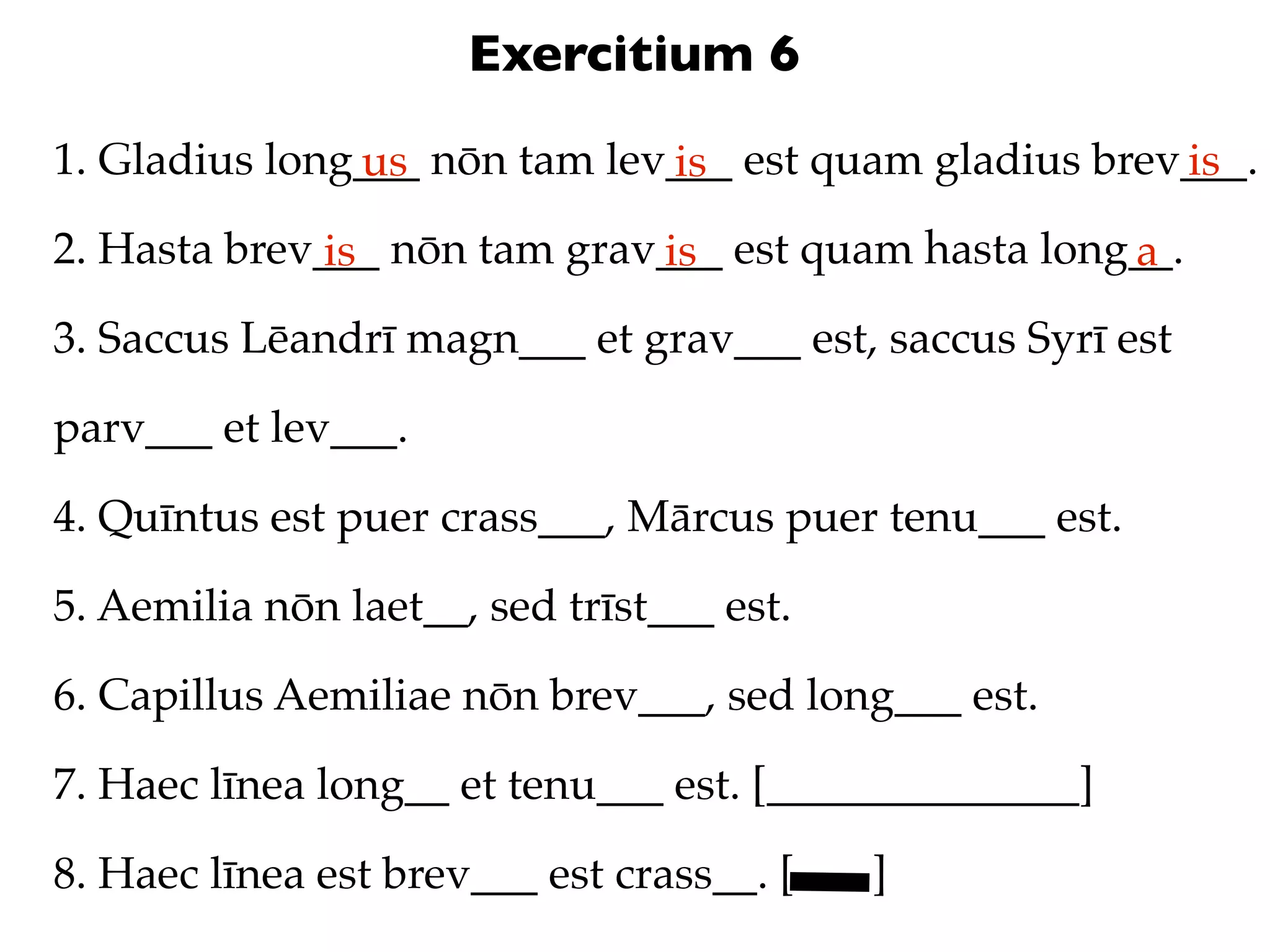 Exercitium 6
1. Gladius long___ nōn tam lev___ est quam gladius brev___.
               us             is                       is
2. Hasta brev___ nōn tam grav___ est quam hasta long__.
              is             is                     a
3. Saccus Lēandrī magn___ et grav___ est, saccus Syrī est

parv___ et lev___.

4. Quīntus est puer crass___, Mārcus puer tenu___ est.

5. Aemilia nōn laet__, sed trīst___ est.

6. Capillus Aemiliae nōn brev___, sed long___ est.

7. Haec līnea long__ et tenu___ est. [______________]

8. Haec līnea est brev___ est crass__. [   ]
 