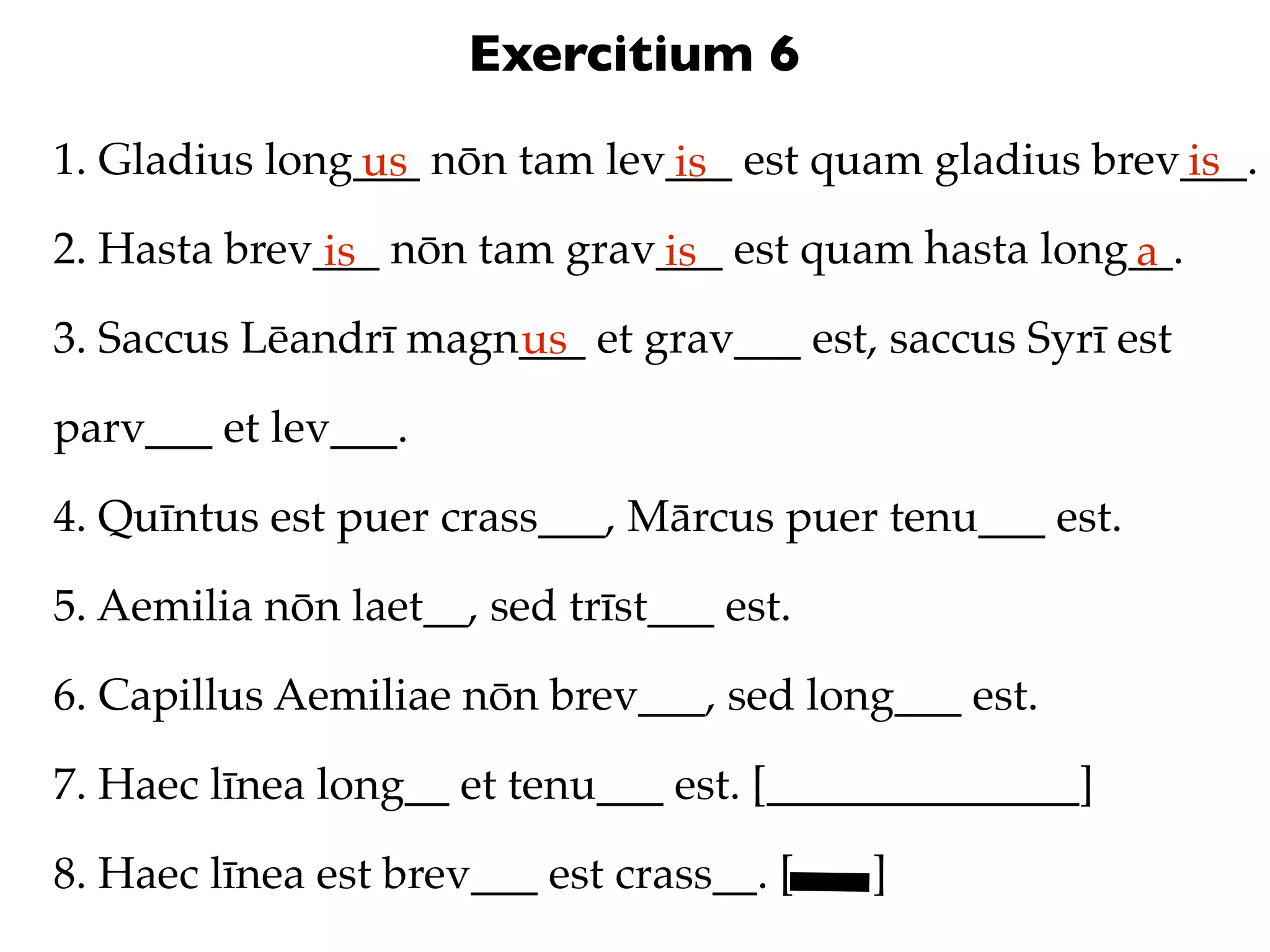 Exercitium 6
1. Gladius long___ nōn tam lev___ est quam gladius brev___.
               us             is                       is
2. Hasta brev___ nōn tam grav___ est quam hasta long__.
              is             is                     a
3. Saccus Lēandrī magn___ et grav___ est, saccus Syrī est
                      us
parv___ et lev___.

4. Quīntus est puer crass___, Mārcus puer tenu___ est.

5. Aemilia nōn laet__, sed trīst___ est.

6. Capillus Aemiliae nōn brev___, sed long___ est.

7. Haec līnea long__ et tenu___ est. [______________]

8. Haec līnea est brev___ est crass__. [   ]
 
