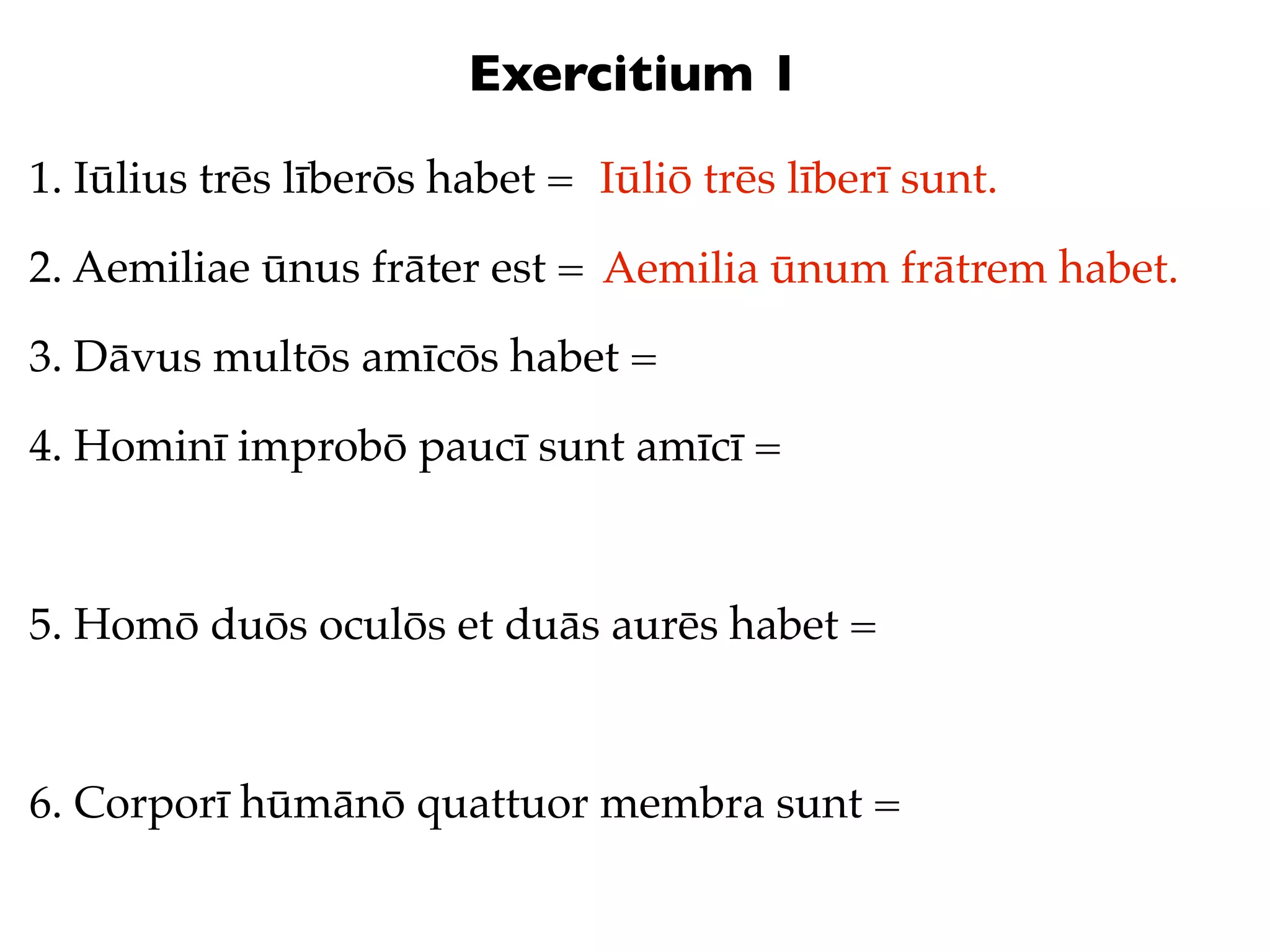Exercitium 1
1. Iūlius trēs līberōs habet = Iūliō trēs līberī sunt.

2. Aemiliae ūnus frāter est = Aemilia ūnum frātrem habet.

3. Dāvus multōs amīcōs habet =

4. Hominī improbō paucī sunt amīcī =



5. Homō duōs oculōs et duās aurēs habet =



6. Corporī hūmānō quattuor membra sunt =
 