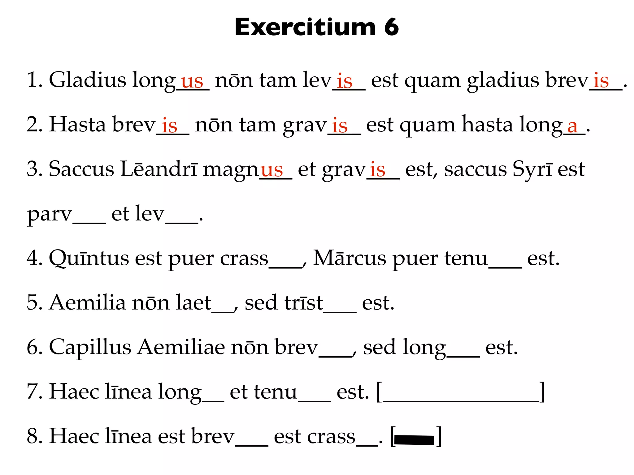 Exercitium 6
1. Gladius long___ nōn tam lev___ est quam gladius brev___.
               us             is                       is
2. Hasta brev___ nōn tam grav___ est quam hasta long__.
              is             is                     a
3. Saccus Lēandrī magn___ et grav___ est, saccus Syrī est
                      us         is
parv___ et lev___.

4. Quīntus est puer crass___, Mārcus puer tenu___ est.

5. Aemilia nōn laet__, sed trīst___ est.

6. Capillus Aemiliae nōn brev___, sed long___ est.

7. Haec līnea long__ et tenu___ est. [______________]

8. Haec līnea est brev___ est crass__. [   ]
 