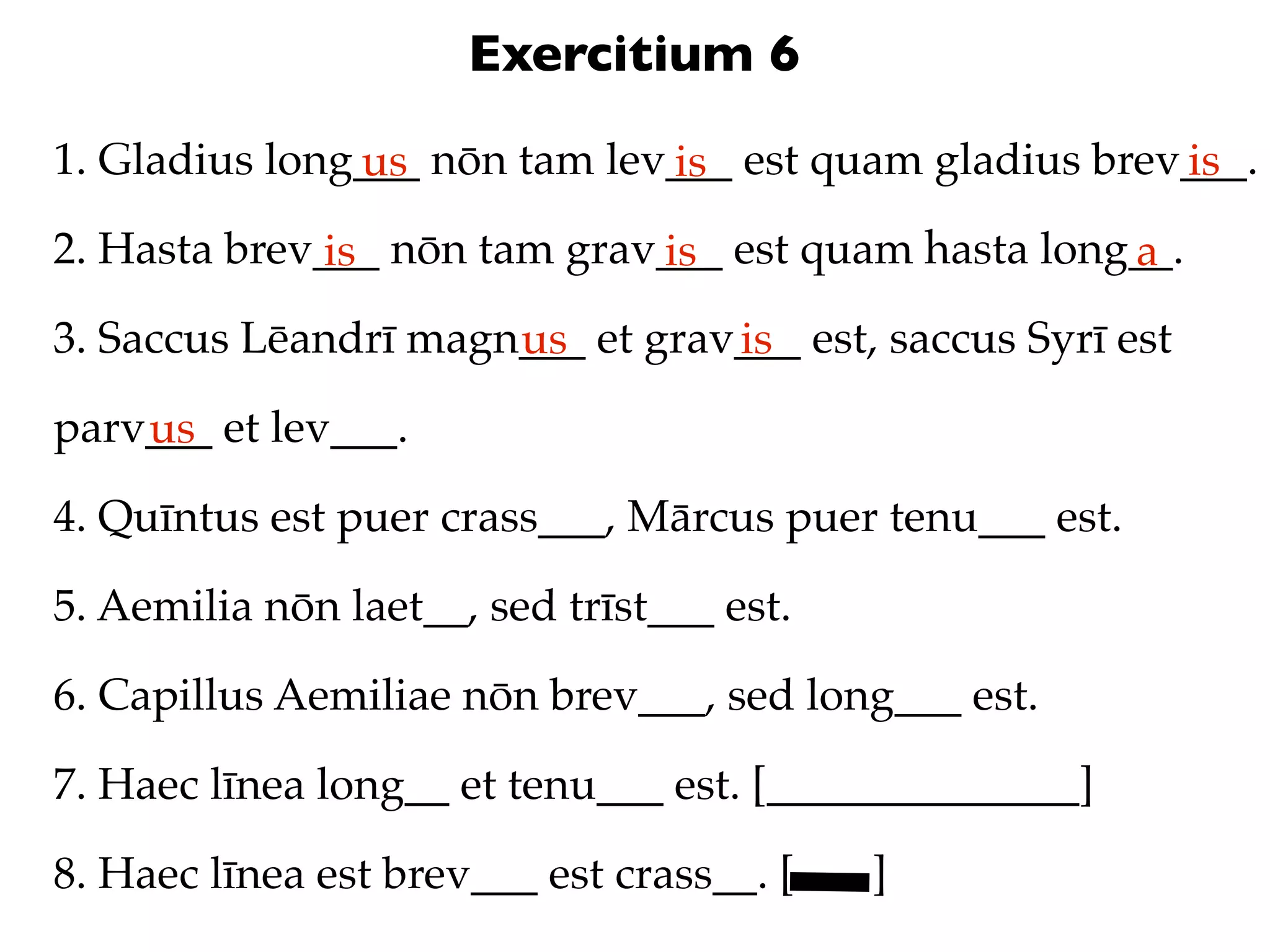 Exercitium 6
1. Gladius long___ nōn tam lev___ est quam gladius brev___.
               us             is                       is
2. Hasta brev___ nōn tam grav___ est quam hasta long__.
              is             is                     a
3. Saccus Lēandrī magn___ et grav___ est, saccus Syrī est
                      us         is
parv___ et lev___.
    us
4. Quīntus est puer crass___, Mārcus puer tenu___ est.

5. Aemilia nōn laet__, sed trīst___ est.

6. Capillus Aemiliae nōn brev___, sed long___ est.

7. Haec līnea long__ et tenu___ est. [______________]

8. Haec līnea est brev___ est crass__. [   ]
 