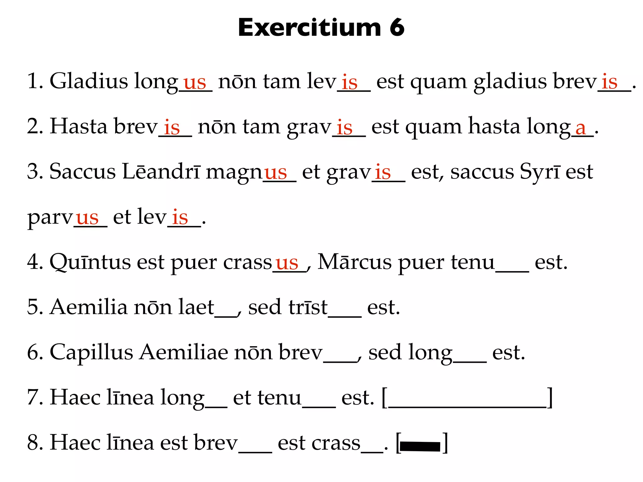 Exercitium 6
1. Gladius long___ nōn tam lev___ est quam gladius brev___.
               us             is                       is
2. Hasta brev___ nōn tam grav___ est quam hasta long__.
              is             is                     a
3. Saccus Lēandrī magn___ et grav___ est, saccus Syrī est
                      us         is
parv___ et lev___.
    us        is
4. Quīntus est puer crass___, Mārcus puer tenu___ est.
                         us
5. Aemilia nōn laet__, sed trīst___ est.

6. Capillus Aemiliae nōn brev___, sed long___ est.

7. Haec līnea long__ et tenu___ est. [______________]

8. Haec līnea est brev___ est crass__. [   ]
 