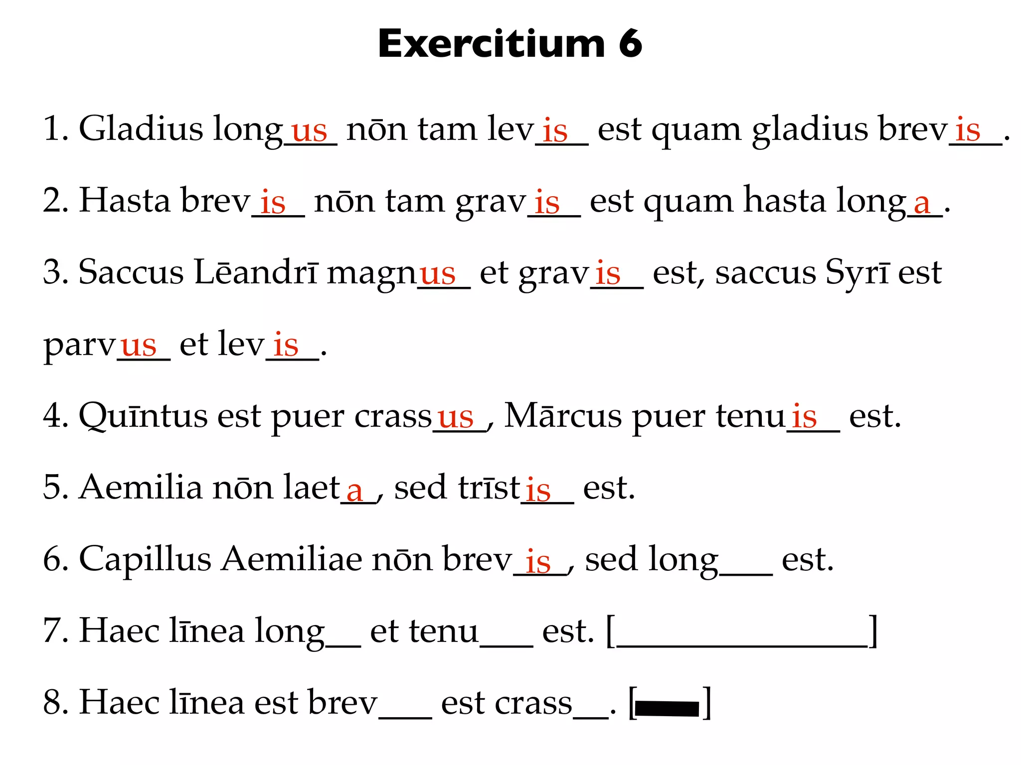 Exercitium 6
1. Gladius long___ nōn tam lev___ est quam gladius brev___.
               us             is                       is
2. Hasta brev___ nōn tam grav___ est quam hasta long__.
              is             is                     a
3. Saccus Lēandrī magn___ et grav___ est, saccus Syrī est
                      us         is
parv___ et lev___.
    us        is
4. Quīntus est puer crass___, Mārcus puer tenu___ est.
                         us                   is
5. Aemilia nōn laet__, sed trīst___ est.
                   a            is
6. Capillus Aemiliae nōn brev___, sed long___ est.
                              is
7. Haec līnea long__ et tenu___ est. [______________]

8. Haec līnea est brev___ est crass__. [   ]
 