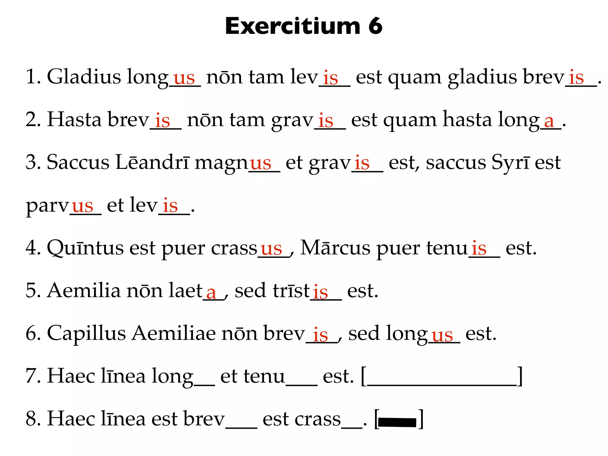 Exercitium 6
1. Gladius long___ nōn tam lev___ est quam gladius brev___.
               us             is                       is
2. Hasta brev___ nōn tam grav___ est quam hasta long__.
              is             is                     a
3. Saccus Lēandrī magn___ et grav___ est, saccus Syrī est
                      us         is
parv___ et lev___.
    us        is
4. Quīntus est puer crass___, Mārcus puer tenu___ est.
                         us                   is
5. Aemilia nōn laet__, sed trīst___ est.
                   a            is
6. Capillus Aemiliae nōn brev___, sed long___ est.
                              is          us
7. Haec līnea long__ et tenu___ est. [______________]

8. Haec līnea est brev___ est crass__. [   ]
 