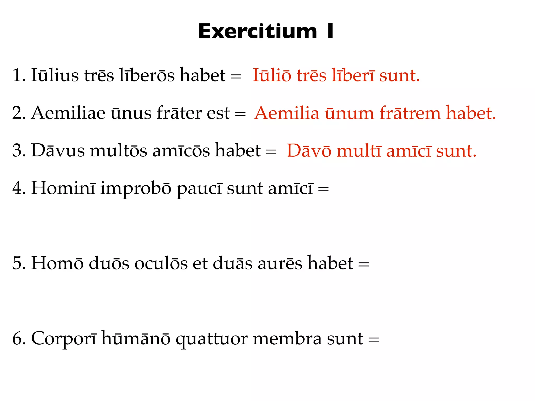 Exercitium 1
1. Iūlius trēs līberōs habet = Iūliō trēs līberī sunt.

2. Aemiliae ūnus frāter est = Aemilia ūnum frātrem habet.

3. Dāvus multōs amīcōs habet = Dāvō multī amīcī sunt.

4. Hominī improbō paucī sunt amīcī =



5. Homō duōs oculōs et duās aurēs habet =



6. Corporī hūmānō quattuor membra sunt =
 