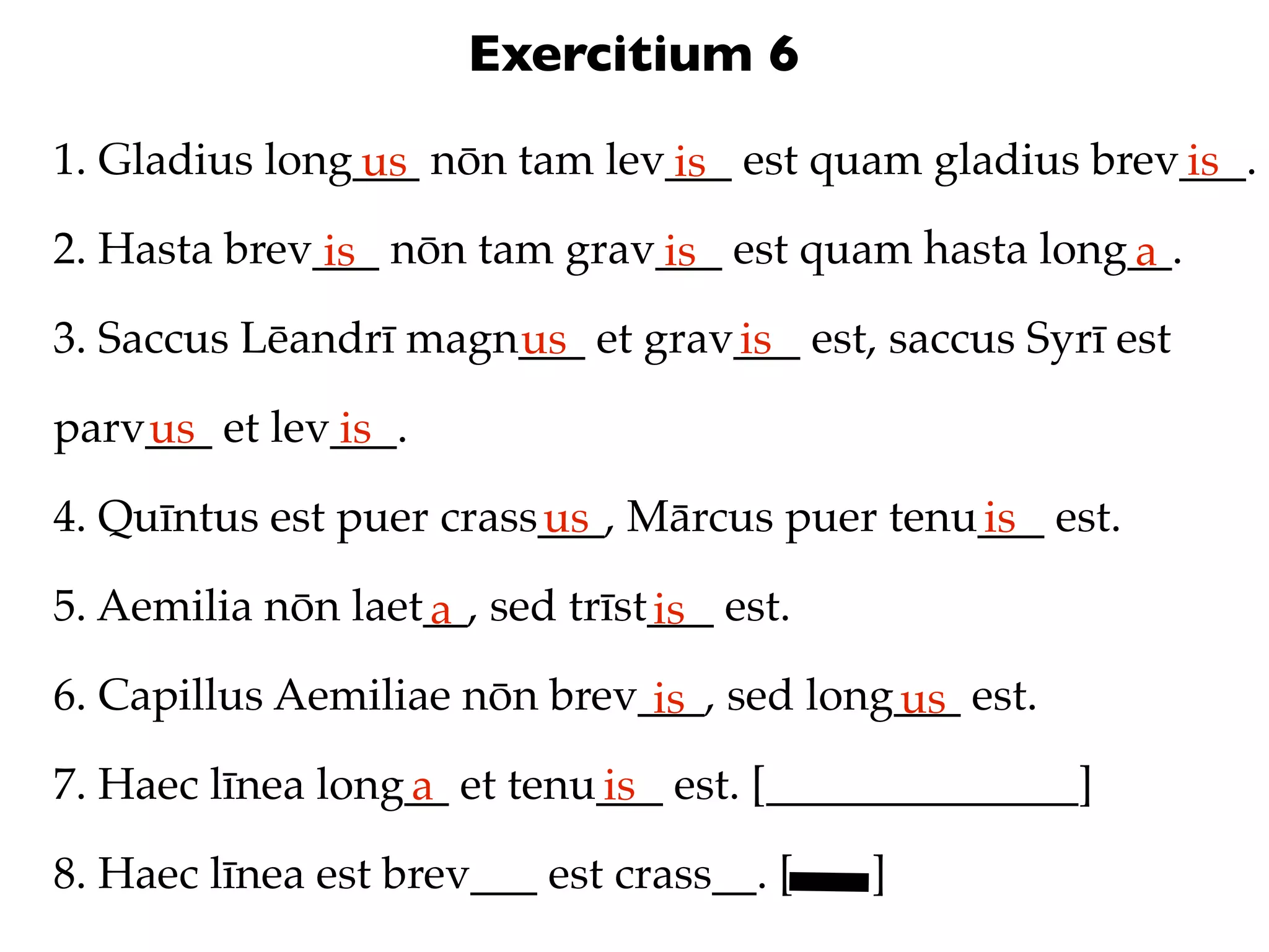 Exercitium 6
1. Gladius long___ nōn tam lev___ est quam gladius brev___.
               us             is                       is
2. Hasta brev___ nōn tam grav___ est quam hasta long__.
              is             is                     a
3. Saccus Lēandrī magn___ et grav___ est, saccus Syrī est
                      us         is
parv___ et lev___.
    us        is
4. Quīntus est puer crass___, Mārcus puer tenu___ est.
                         us                   is
5. Aemilia nōn laet__, sed trīst___ est.
                   a            is
6. Capillus Aemiliae nōn brev___, sed long___ est.
                              is          us
7. Haec līnea long__ et tenu___ est. [______________]
                  a         is
8. Haec līnea est brev___ est crass__. [   ]
 