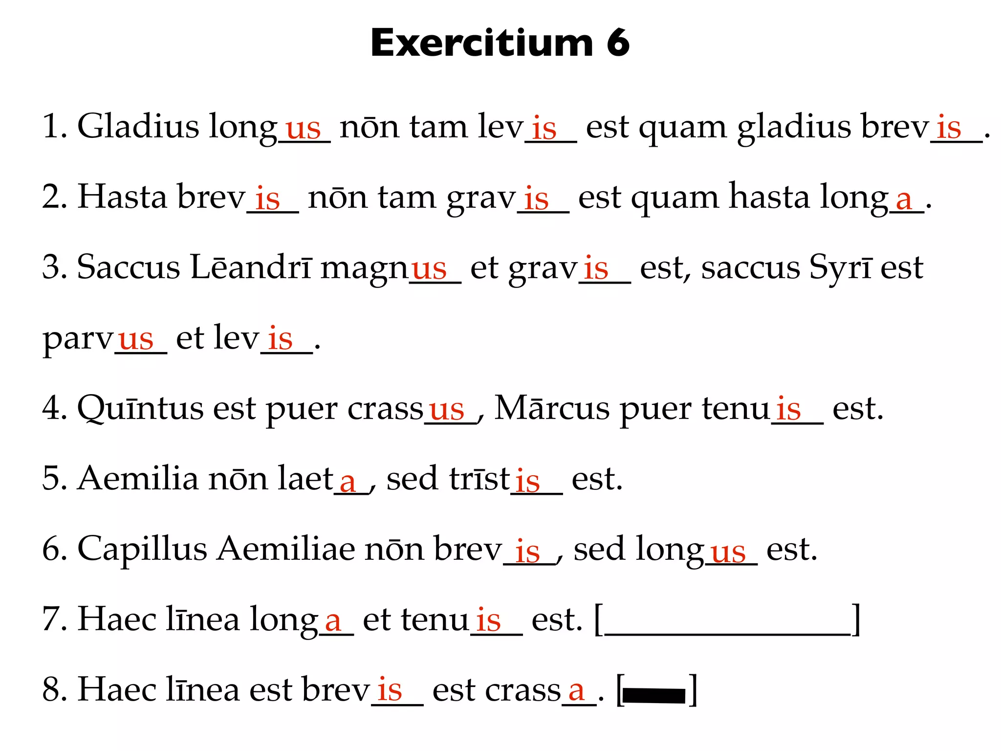 Exercitium 6
1. Gladius long___ nōn tam lev___ est quam gladius brev___.
               us             is                       is
2. Hasta brev___ nōn tam grav___ est quam hasta long__.
              is             is                     a
3. Saccus Lēandrī magn___ et grav___ est, saccus Syrī est
                      us         is
parv___ et lev___.
    us        is
4. Quīntus est puer crass___, Mārcus puer tenu___ est.
                         us                   is
5. Aemilia nōn laet__, sed trīst___ est.
                   a            is
6. Capillus Aemiliae nōn brev___, sed long___ est.
                              is          us
7. Haec līnea long__ et tenu___ est. [______________]
                  a         is
                      is           a
8. Haec līnea est brev___ est crass__. [   ]
 