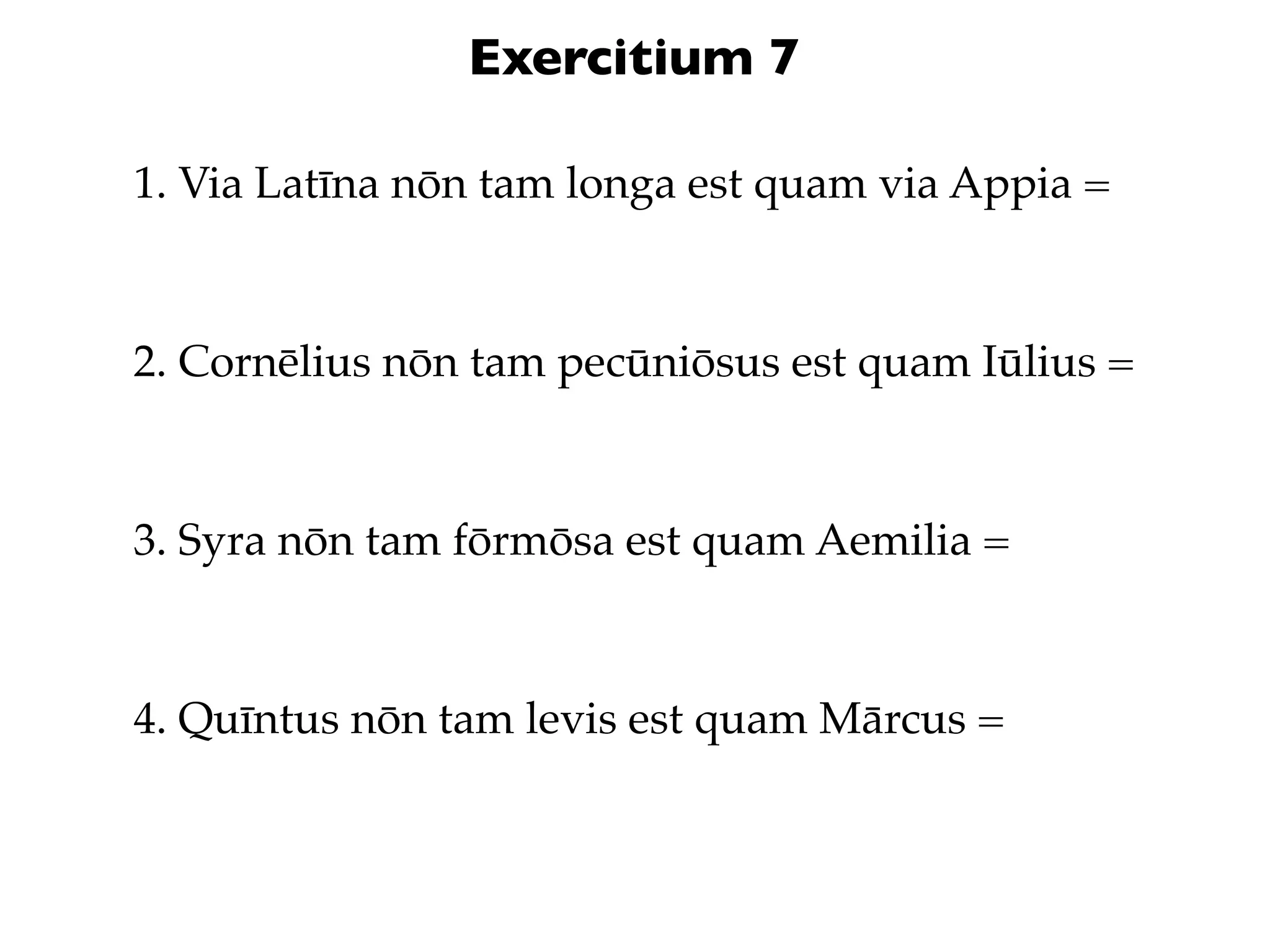 Exercitium 7

1. Via Latīna nōn tam longa est quam via Appia =



2. Cornēlius nōn tam pecūniōsus est quam Iūlius =



3. Syra nōn tam fōrmōsa est quam Aemilia =



4. Quīntus nōn tam levis est quam Mārcus =
 