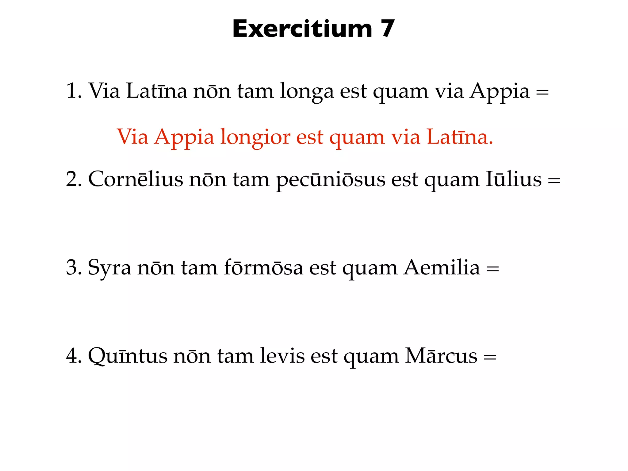 Exercitium 7

1. Via Latīna nōn tam longa est quam via Appia =

     Via Appia longior est quam via Latīna.
2. Cornēlius nōn tam pecūniōsus est quam Iūlius =



3. Syra nōn tam fōrmōsa est quam Aemilia =



4. Quīntus nōn tam levis est quam Mārcus =
 