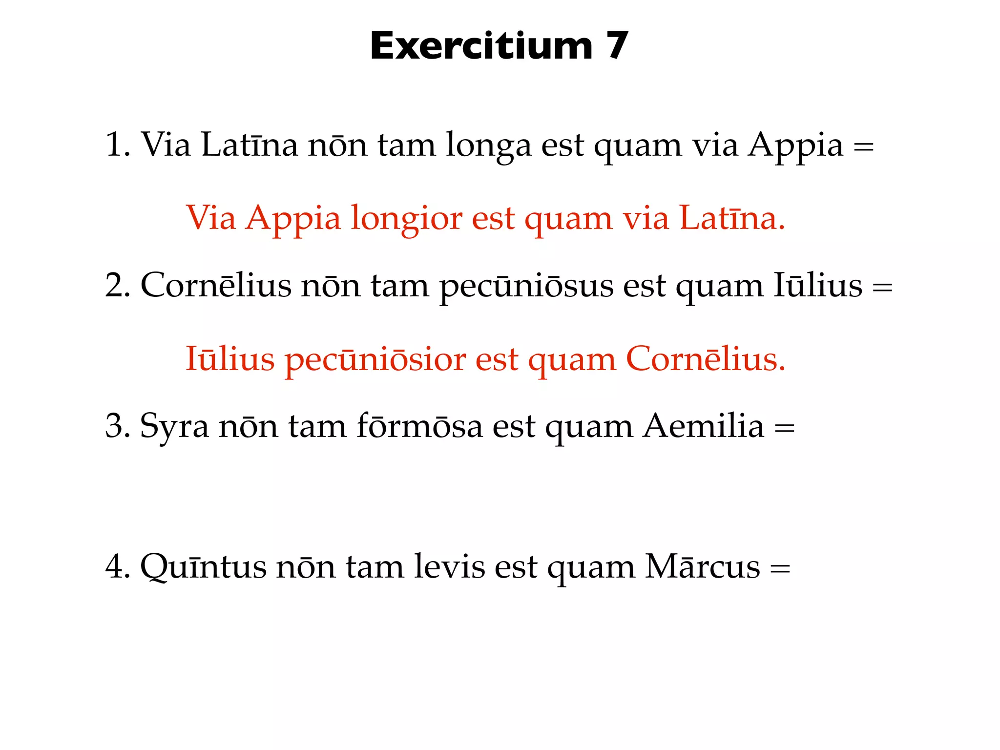 Exercitium 7

1. Via Latīna nōn tam longa est quam via Appia =

     Via Appia longior est quam via Latīna.
2. Cornēlius nōn tam pecūniōsus est quam Iūlius =

     Iūlius pecūniōsior est quam Cornēlius.
3. Syra nōn tam fōrmōsa est quam Aemilia =



4. Quīntus nōn tam levis est quam Mārcus =
 