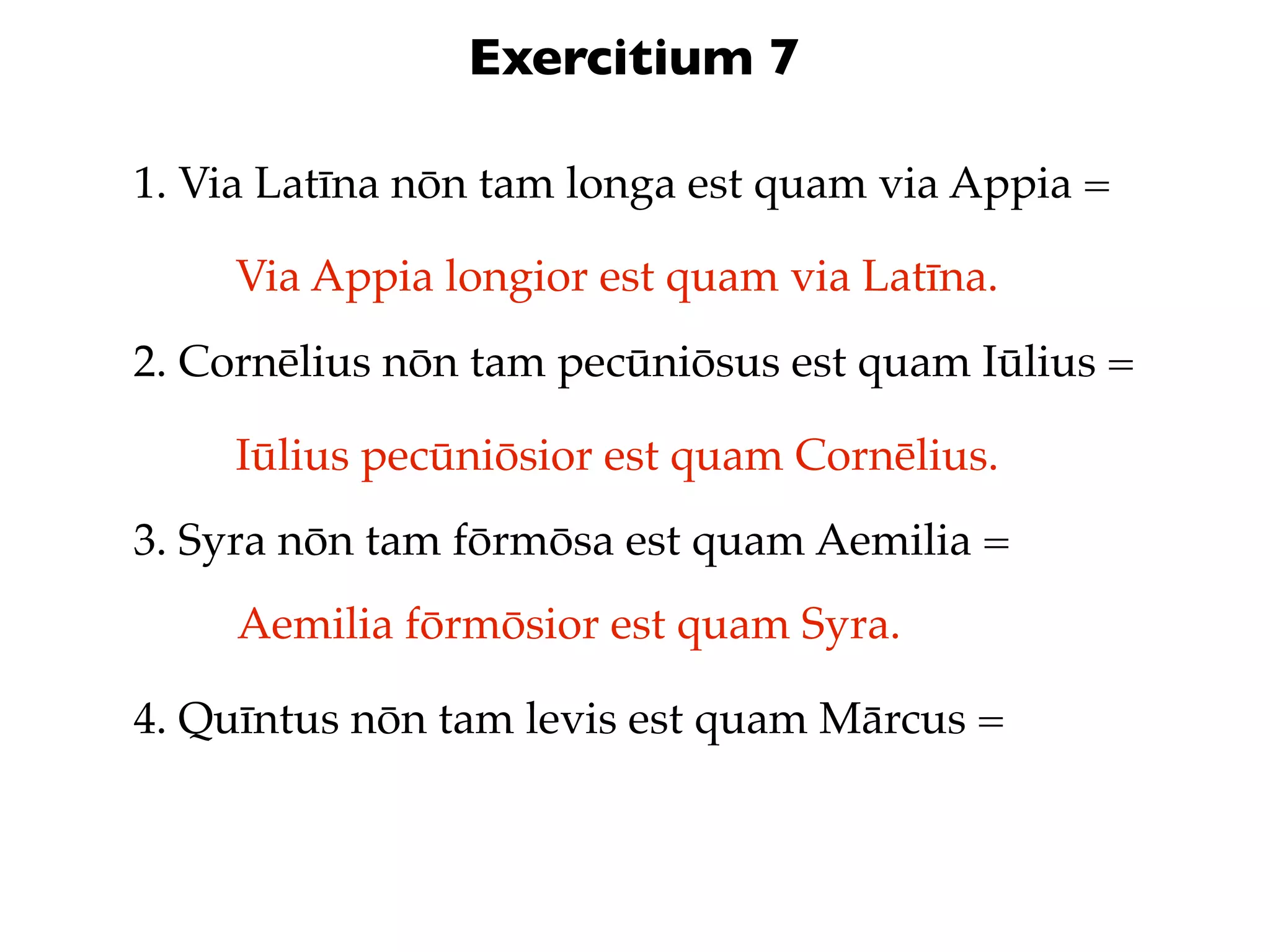 Exercitium 7

1. Via Latīna nōn tam longa est quam via Appia =

     Via Appia longior est quam via Latīna.
2. Cornēlius nōn tam pecūniōsus est quam Iūlius =

     Iūlius pecūniōsior est quam Cornēlius.
3. Syra nōn tam fōrmōsa est quam Aemilia =
     Aemilia fōrmōsior est quam Syra.

4. Quīntus nōn tam levis est quam Mārcus =
 