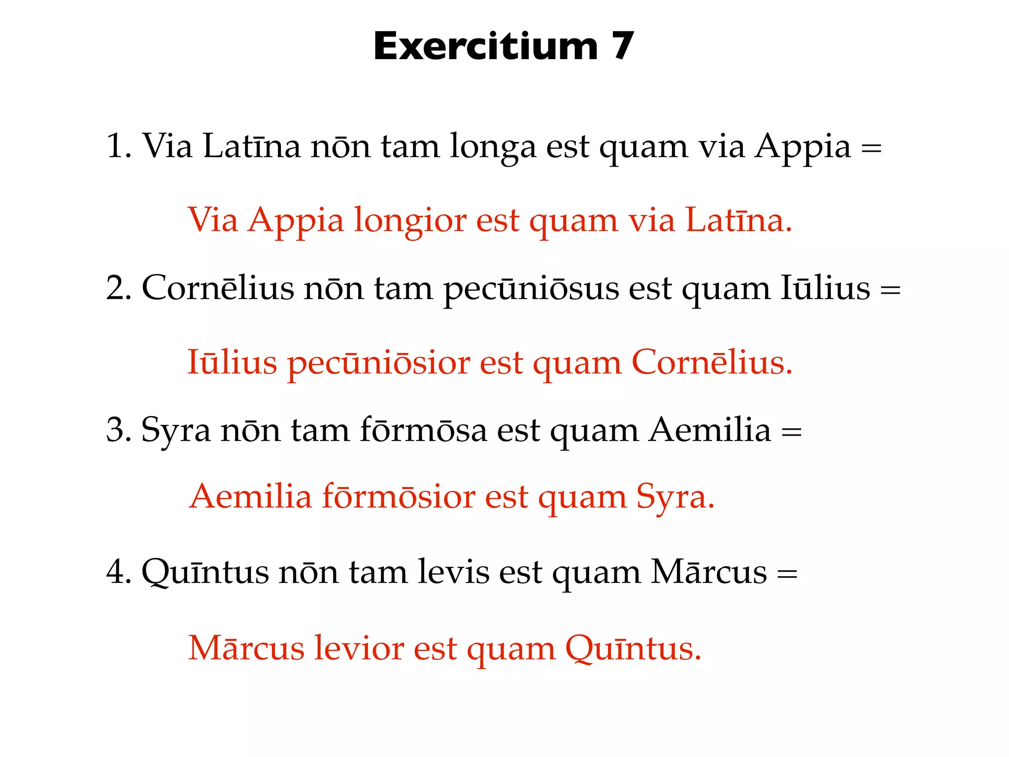 Exercitium 7

1. Via Latīna nōn tam longa est quam via Appia =

     Via Appia longior est quam via Latīna.
2. Cornēlius nōn tam pecūniōsus est quam Iūlius =

     Iūlius pecūniōsior est quam Cornēlius.
3. Syra nōn tam fōrmōsa est quam Aemilia =
     Aemilia fōrmōsior est quam Syra.

4. Quīntus nōn tam levis est quam Mārcus =

     Mārcus levior est quam Quīntus.
 