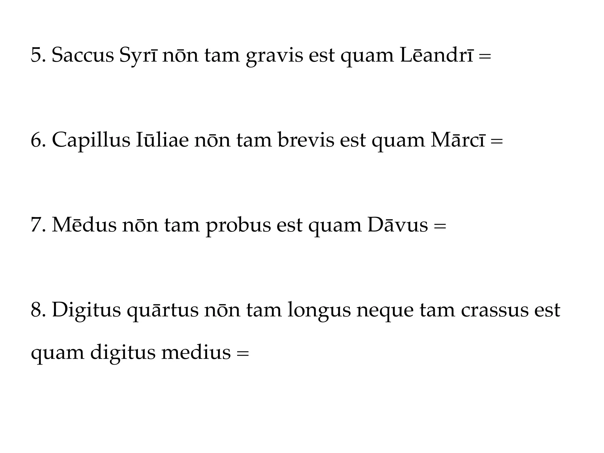 5. Saccus Syrī nōn tam gravis est quam Lēandrī =



6. Capillus Iūliae nōn tam brevis est quam Mārcī =



7. Mēdus nōn tam probus est quam Dāvus =



8. Digitus quārtus nōn tam longus neque tam crassus est

quam digitus medius =
 